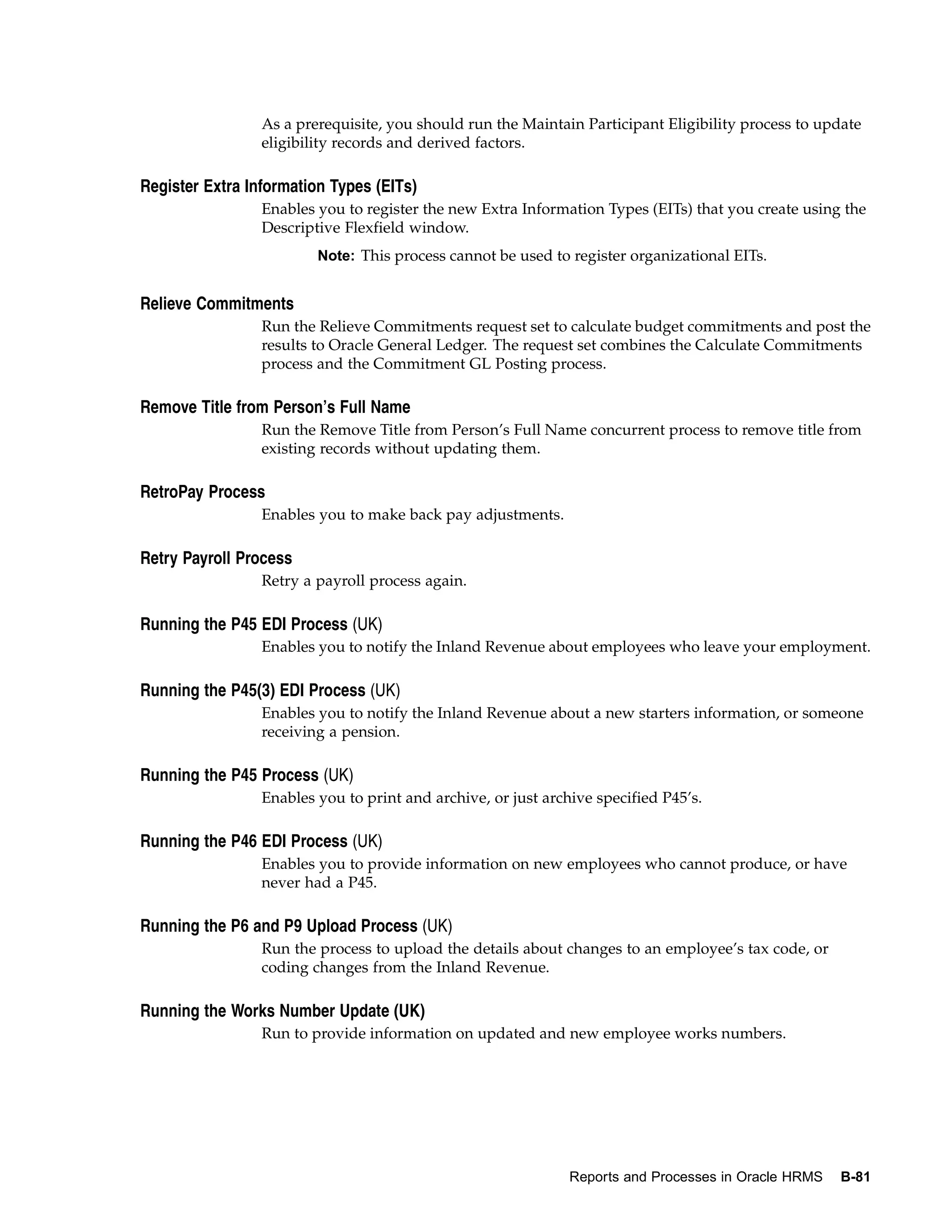 As a prerequisite, you should run the Maintain Participant Eligibility process to update
                 eligibility records and derived factors.

Register Extra Information Types (EITs)
                 Enables you to register the new Extra Information Types (EITs) that you create using the
                 Descriptive Flexfield window.
                         Note: This process cannot be used to register organizational EITs.


Relieve Commitments
                 Run the Relieve Commitments request set to calculate budget commitments and post the
                 results to Oracle General Ledger. The request set combines the Calculate Commitments
                 process and the Commitment GL Posting process.

Remove Title from Person’s Full Name
                 Run the Remove Title from Person’s Full Name concurrent process to remove title from
                 existing records without updating them.

RetroPay Process
                 Enables you to make back pay adjustments.

Retry Payroll Process
                 Retry a payroll process again.

Running the P45 EDI Process (UK)
                 Enables you to notify the Inland Revenue about employees who leave your employment.

Running the P45(3) EDI Process (UK)
                 Enables you to notify the Inland Revenue about a new starters information, or someone
                 receiving a pension.

Running the P45 Process (UK)
                 Enables you to print and archive, or just archive specified P45’s.

Running the P46 EDI Process (UK)
                 Enables you to provide information on new employees who cannot produce, or have
                 never had a P45.

Running the P6 and P9 Upload Process (UK)
                 Run the process to upload the details about changes to an employee’s tax code, or
                 coding changes from the Inland Revenue.

Running the Works Number Update (UK)
                 Run to provide information on updated and new employee works numbers.




                                                               Reports and Processes in Oracle HRMS   B-81
 