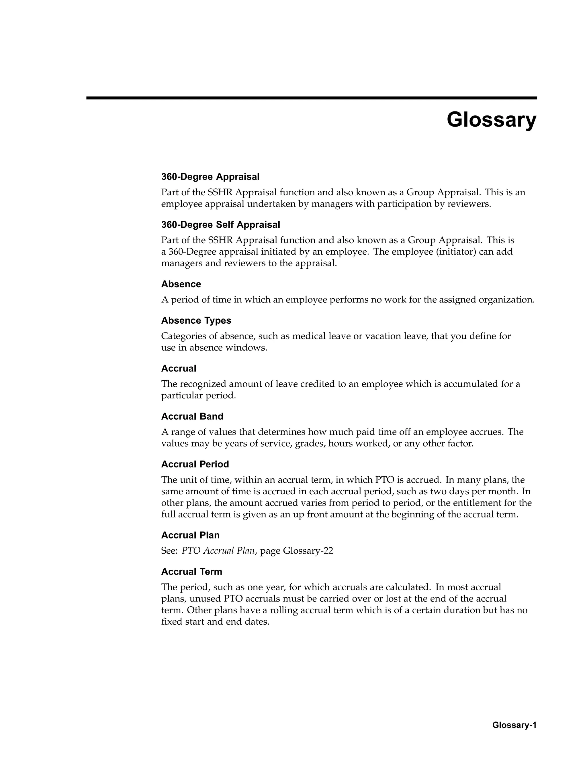 Glossary

360-Degree Appraisal
Part of the SSHR Appraisal function and also known as a Group Appraisal. This is an
employee appraisal undertaken by managers with participation by reviewers.

360-Degree Self Appraisal
Part of the SSHR Appraisal function and also known as a Group Appraisal. This is
a 360-Degree appraisal initiated by an employee. The employee (initiator) can add
managers and reviewers to the appraisal.

Absence
A period of time in which an employee performs no work for the assigned organization.

Absence Types
Categories of absence, such as medical leave or vacation leave, that you define for
use in absence windows.

Accrual
The recognized amount of leave credited to an employee which is accumulated for a
particular period.

Accrual Band
A range of values that determines how much paid time off an employee accrues. The
values may be years of service, grades, hours worked, or any other factor.

Accrual Period
The unit of time, within an accrual term, in which PTO is accrued. In many plans, the
same amount of time is accrued in each accrual period, such as two days per month. In
other plans, the amount accrued varies from period to period, or the entitlement for the
full accrual term is given as an up front amount at the beginning of the accrual term.

Accrual Plan
See: PTO Accrual Plan, page Glossary-22

Accrual Term
The period, such as one year, for which accruals are calculated. In most accrual
plans, unused PTO accruals must be carried over or lost at the end of the accrual
term. Other plans have a rolling accrual term which is of a certain duration but has no
fixed start and end dates.




                                                                              Glossary-1
 