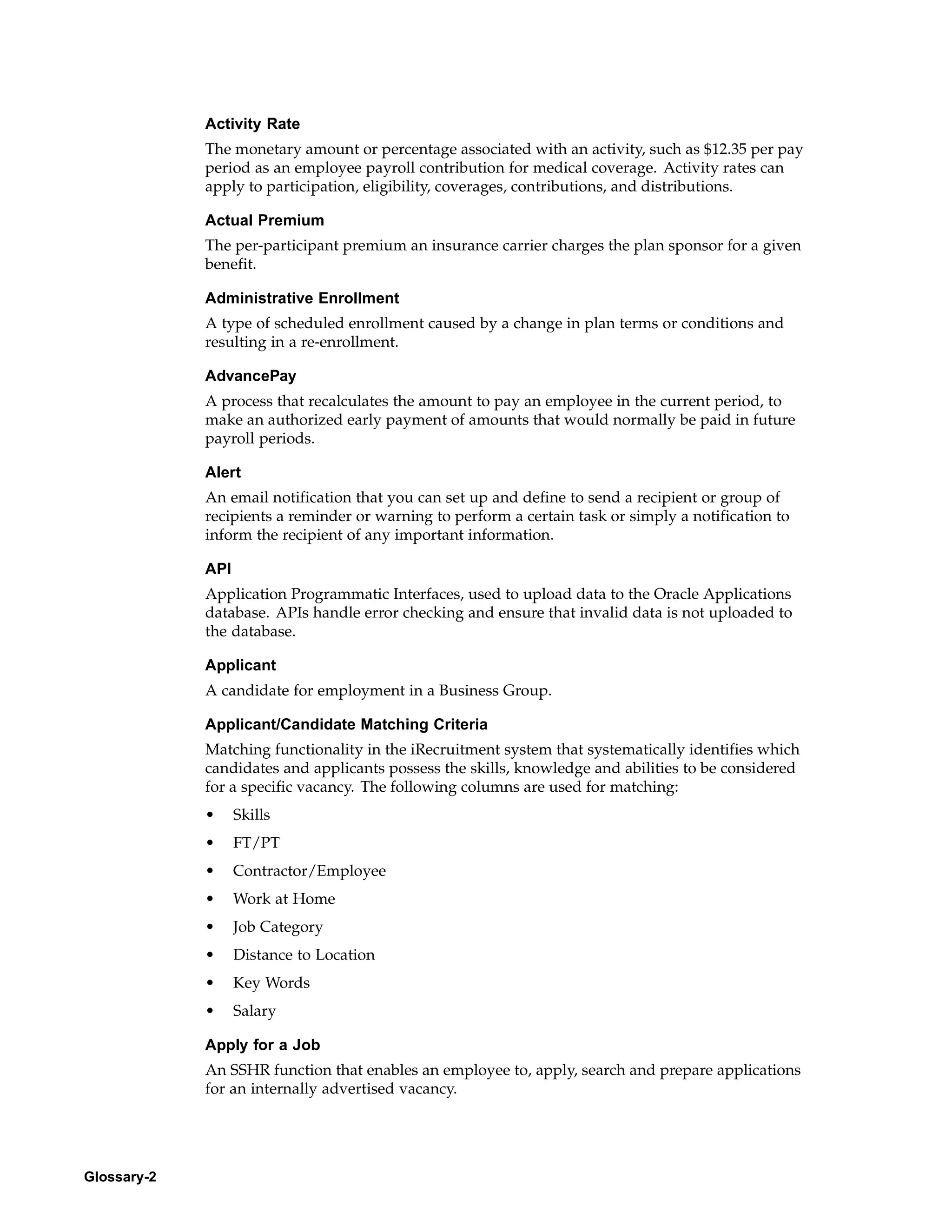 Activity Rate
             The monetary amount or percentage associated with an activity, such as $12.35 per pay
             period as an employee payroll contribution for medical coverage. Activity rates can
             apply to participation, eligibility, coverages, contributions, and distributions.

             Actual Premium
             The per-participant premium an insurance carrier charges the plan sponsor for a given
             benefit.

             Administrative Enrollment
             A type of scheduled enrollment caused by a change in plan terms or conditions and
             resulting in a re-enrollment.

             AdvancePay
             A process that recalculates the amount to pay an employee in the current period, to
             make an authorized early payment of amounts that would normally be paid in future
             payroll periods.

             Alert
             An email notification that you can set up and define to send a recipient or group of
             recipients a reminder or warning to perform a certain task or simply a notification to
             inform the recipient of any important information.

             API
             Application Programmatic Interfaces, used to upload data to the Oracle Applications
             database. APIs handle error checking and ensure that invalid data is not uploaded to
             the database.

             Applicant
             A candidate for employment in a Business Group.

             Applicant/Candidate Matching Criteria
             Matching functionality in the iRecruitment system that systematically identifies which
             candidates and applicants possess the skills, knowledge and abilities to be considered
             for a specific vacancy. The following columns are used for matching:
             •     Skills
             •     FT/PT
             •     Contractor/Employee
             •     Work at Home
             •     Job Category
             •     Distance to Location
             •     Key Words
             •     Salary

             Apply for a Job
             An SSHR function that enables an employee to, apply, search and prepare applications
             for an internally advertised vacancy.




Glossary-2
 