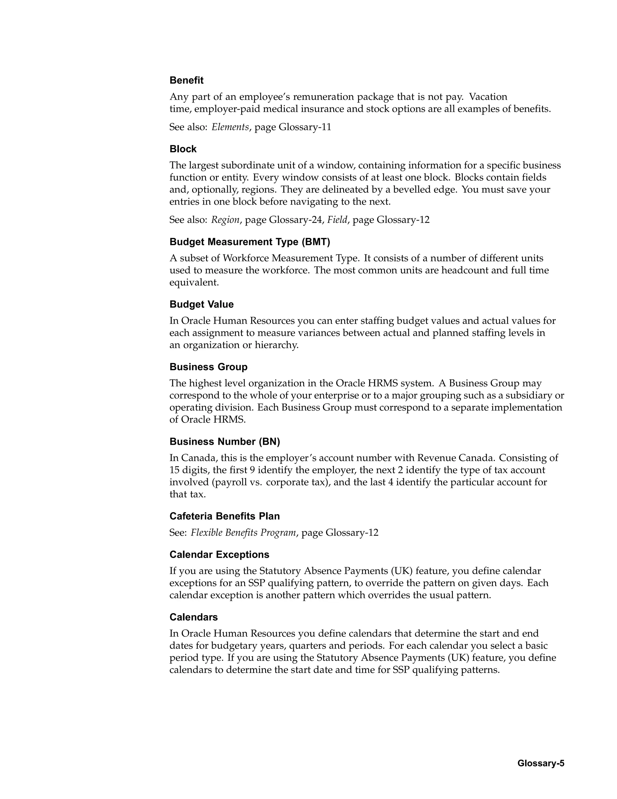 Benefit
Any part of an employee’s remuneration package that is not pay. Vacation
time, employer-paid medical insurance and stock options are all examples of benefits.
See also: Elements, page Glossary-11

Block
The largest subordinate unit of a window, containing information for a specific business
function or entity. Every window consists of at least one block. Blocks contain fields
and, optionally, regions. They are delineated by a bevelled edge. You must save your
entries in one block before navigating to the next.
See also: Region, page Glossary-24, Field, page Glossary-12

Budget Measurement Type (BMT)
A subset of Workforce Measurement Type. It consists of a number of different units
used to measure the workforce. The most common units are headcount and full time
equivalent.

Budget Value
In Oracle Human Resources you can enter staffing budget values and actual values for
each assignment to measure variances between actual and planned staffing levels in
an organization or hierarchy.

Business Group
The highest level organization in the Oracle HRMS system. A Business Group may
correspond to the whole of your enterprise or to a major grouping such as a subsidiary or
operating division. Each Business Group must correspond to a separate implementation
of Oracle HRMS.

Business Number (BN)
In Canada, this is the employer’s account number with Revenue Canada. Consisting of
15 digits, the first 9 identify the employer, the next 2 identify the type of tax account
involved (payroll vs. corporate tax), and the last 4 identify the particular account for
that tax.

Cafeteria Benefits Plan
See: Flexible Benefits Program, page Glossary-12

Calendar Exceptions
If you are using the Statutory Absence Payments (UK) feature, you define calendar
exceptions for an SSP qualifying pattern, to override the pattern on given days. Each
calendar exception is another pattern which overrides the usual pattern.

Calendars
In Oracle Human Resources you define calendars that determine the start and end
dates for budgetary years, quarters and periods. For each calendar you select a basic
period type. If you are using the Statutory Absence Payments (UK) feature, you define
calendars to determine the start date and time for SSP qualifying patterns.




                                                                               Glossary-5
 