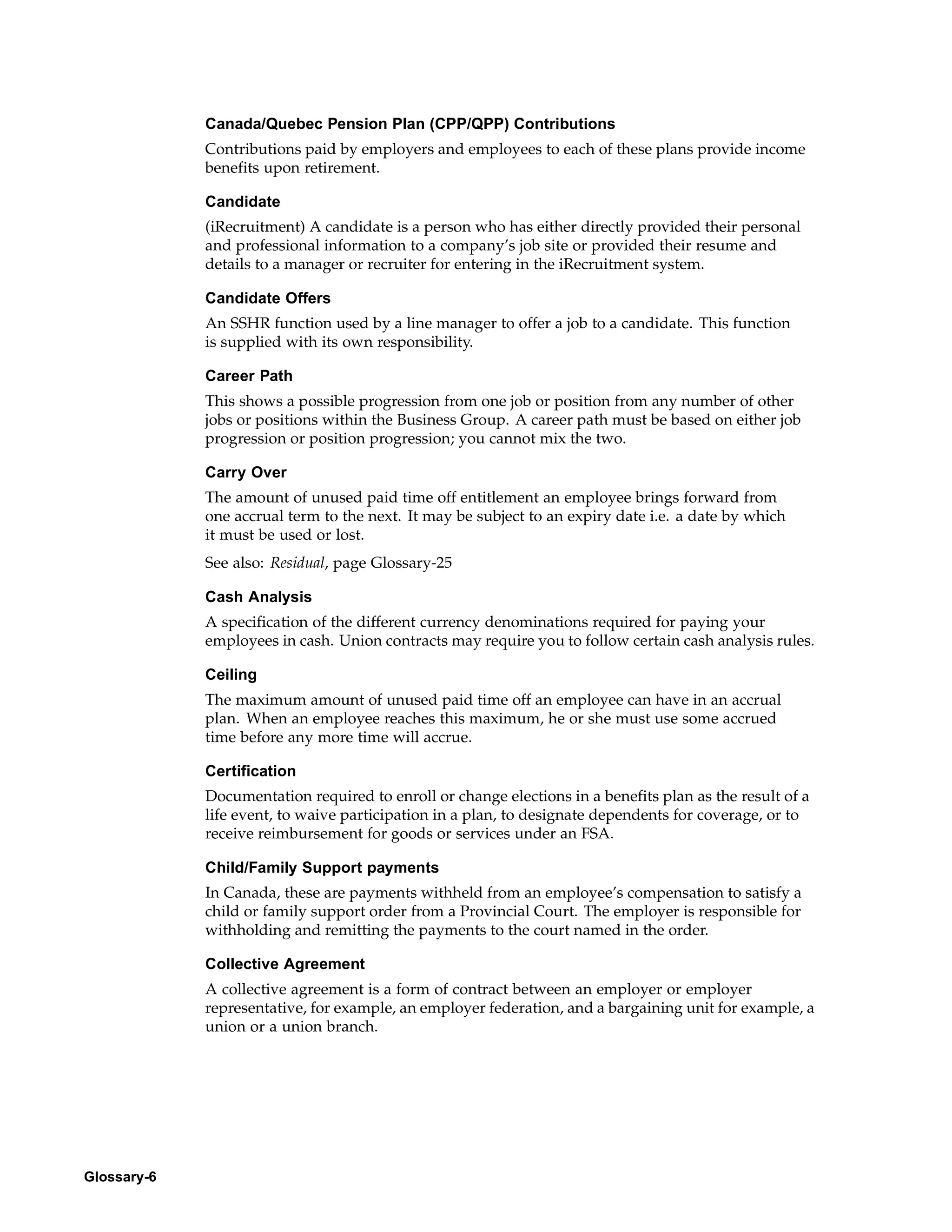 Canada/Quebec Pension Plan (CPP/QPP) Contributions
             Contributions paid by employers and employees to each of these plans provide income
             benefits upon retirement.

             Candidate
             (iRecruitment) A candidate is a person who has either directly provided their personal
             and professional information to a company’s job site or provided their resume and
             details to a manager or recruiter for entering in the iRecruitment system.

             Candidate Offers
             An SSHR function used by a line manager to offer a job to a candidate. This function
             is supplied with its own responsibility.

             Career Path
             This shows a possible progression from one job or position from any number of other
             jobs or positions within the Business Group. A career path must be based on either job
             progression or position progression; you cannot mix the two.

             Carry Over
             The amount of unused paid time off entitlement an employee brings forward from
             one accrual term to the next. It may be subject to an expiry date i.e. a date by which
             it must be used or lost.
             See also: Residual, page Glossary-25

             Cash Analysis
             A specification of the different currency denominations required for paying your
             employees in cash. Union contracts may require you to follow certain cash analysis rules.

             Ceiling
             The maximum amount of unused paid time off an employee can have in an accrual
             plan. When an employee reaches this maximum, he or she must use some accrued
             time before any more time will accrue.

             Certification
             Documentation required to enroll or change elections in a benefits plan as the result of a
             life event, to waive participation in a plan, to designate dependents for coverage, or to
             receive reimbursement for goods or services under an FSA.

             Child/Family Support payments
             In Canada, these are payments withheld from an employee’s compensation to satisfy a
             child or family support order from a Provincial Court. The employer is responsible for
             withholding and remitting the payments to the court named in the order.

             Collective Agreement
             A collective agreement is a form of contract between an employer or employer
             representative, for example, an employer federation, and a bargaining unit for example, a
             union or a union branch.




Glossary-6
 