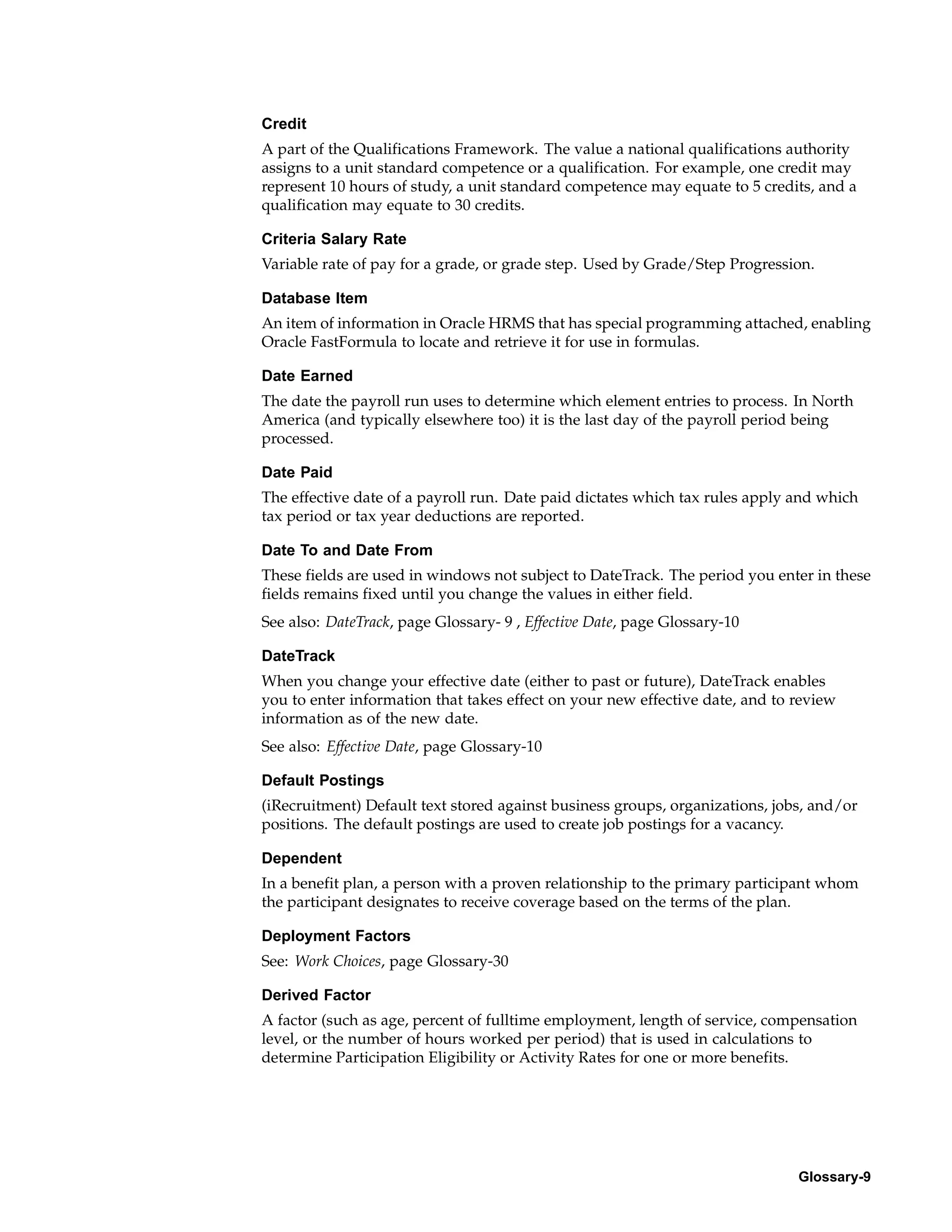 Credit
A part of the Qualifications Framework. The value a national qualifications authority
assigns to a unit standard competence or a qualification. For example, one credit may
represent 10 hours of study, a unit standard competence may equate to 5 credits, and a
qualification may equate to 30 credits.

Criteria Salary Rate
Variable rate of pay for a grade, or grade step. Used by Grade/Step Progression.

Database Item
An item of information in Oracle HRMS that has special programming attached, enabling
Oracle FastFormula to locate and retrieve it for use in formulas.

Date Earned
The date the payroll run uses to determine which element entries to process. In North
America (and typically elsewhere too) it is the last day of the payroll period being
processed.

Date Paid
The effective date of a payroll run. Date paid dictates which tax rules apply and which
tax period or tax year deductions are reported.

Date To and Date From
These fields are used in windows not subject to DateTrack. The period you enter in these
fields remains fixed until you change the values in either field.
See also: DateTrack, page Glossary- 9 , Effective Date, page Glossary-10

DateTrack
When you change your effective date (either to past or future), DateTrack enables
you to enter information that takes effect on your new effective date, and to review
information as of the new date.
See also: Effective Date, page Glossary-10

Default Postings
(iRecruitment) Default text stored against business groups, organizations, jobs, and/or
positions. The default postings are used to create job postings for a vacancy.

Dependent
In a benefit plan, a person with a proven relationship to the primary participant whom
the participant designates to receive coverage based on the terms of the plan.

Deployment Factors
See: Work Choices, page Glossary-30

Derived Factor
A factor (such as age, percent of fulltime employment, length of service, compensation
level, or the number of hours worked per period) that is used in calculations to
determine Participation Eligibility or Activity Rates for one or more benefits.




                                                                              Glossary-9
 