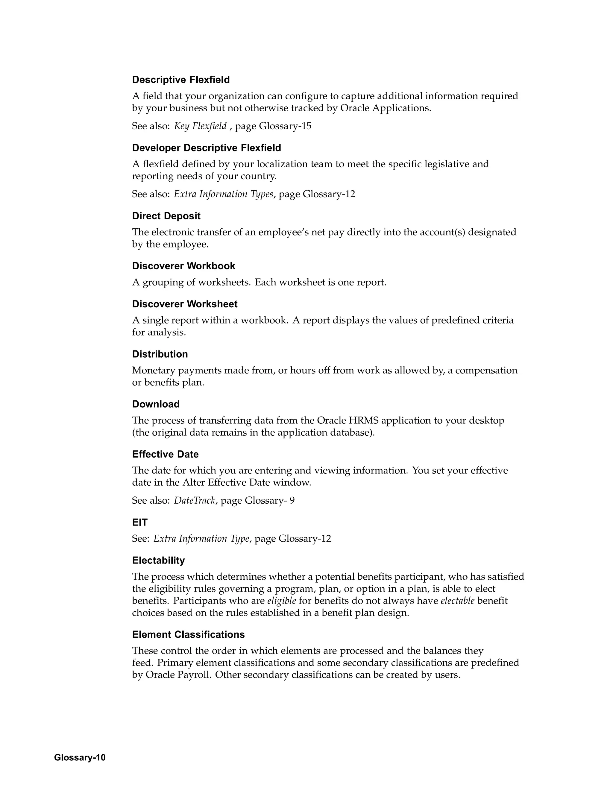 Descriptive Flexfield
              A field that your organization can configure to capture additional information required
              by your business but not otherwise tracked by Oracle Applications.
              See also: Key Flexfield , page Glossary-15

              Developer Descriptive Flexfield
              A flexfield defined by your localization team to meet the specific legislative and
              reporting needs of your country.
              See also: Extra Information Types, page Glossary-12

              Direct Deposit
              The electronic transfer of an employee’s net pay directly into the account(s) designated
              by the employee.

              Discoverer Workbook
              A grouping of worksheets. Each worksheet is one report.

              Discoverer Worksheet
              A single report within a workbook. A report displays the values of predefined criteria
              for analysis.

              Distribution
              Monetary payments made from, or hours off from work as allowed by, a compensation
              or benefits plan.

              Download
              The process of transferring data from the Oracle HRMS application to your desktop
              (the original data remains in the application database).

              Effective Date
              The date for which you are entering and viewing information. You set your effective
              date in the Alter Effective Date window.
              See also: DateTrack, page Glossary- 9

              EIT
              See: Extra Information Type, page Glossary-12

              Electability
              The process which determines whether a potential benefits participant, who has satisfied
              the eligibility rules governing a program, plan, or option in a plan, is able to elect
              benefits. Participants who are eligible for benefits do not always have electable benefit
              choices based on the rules established in a benefit plan design.

              Element Classifications
              These control the order in which elements are processed and the balances they
              feed. Primary element classifications and some secondary classifications are predefined
              by Oracle Payroll. Other secondary classifications can be created by users.




Glossary-10
 