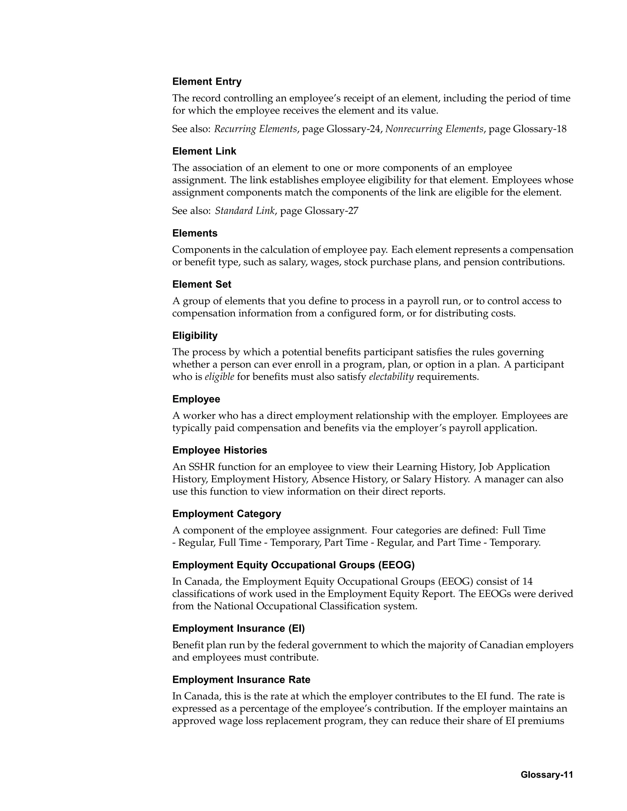 Element Entry
The record controlling an employee’s receipt of an element, including the period of time
for which the employee receives the element and its value.
See also: Recurring Elements, page Glossary-24, Nonrecurring Elements, page Glossary-18

Element Link
The association of an element to one or more components of an employee
assignment. The link establishes employee eligibility for that element. Employees whose
assignment components match the components of the link are eligible for the element.
See also: Standard Link, page Glossary-27

Elements
Components in the calculation of employee pay. Each element represents a compensation
or benefit type, such as salary, wages, stock purchase plans, and pension contributions.

Element Set
A group of elements that you define to process in a payroll run, or to control access to
compensation information from a configured form, or for distributing costs.

Eligibility
The process by which a potential benefits participant satisfies the rules governing
whether a person can ever enroll in a program, plan, or option in a plan. A participant
who is eligible for benefits must also satisfy electability requirements.

Employee
A worker who has a direct employment relationship with the employer. Employees are
typically paid compensation and benefits via the employer’s payroll application.

Employee Histories
An SSHR function for an employee to view their Learning History, Job Application
History, Employment History, Absence History, or Salary History. A manager can also
use this function to view information on their direct reports.

Employment Category
A component of the employee assignment. Four categories are defined: Full Time
- Regular, Full Time - Temporary, Part Time - Regular, and Part Time - Temporary.

Employment Equity Occupational Groups (EEOG)
In Canada, the Employment Equity Occupational Groups (EEOG) consist of 14
classifications of work used in the Employment Equity Report. The EEOGs were derived
from the National Occupational Classification system.

Employment Insurance (EI)
Benefit plan run by the federal government to which the majority of Canadian employers
and employees must contribute.

Employment Insurance Rate
In Canada, this is the rate at which the employer contributes to the EI fund. The rate is
expressed as a percentage of the employee’s contribution. If the employer maintains an
approved wage loss replacement program, they can reduce their share of EI premiums




                                                                              Glossary-11
 