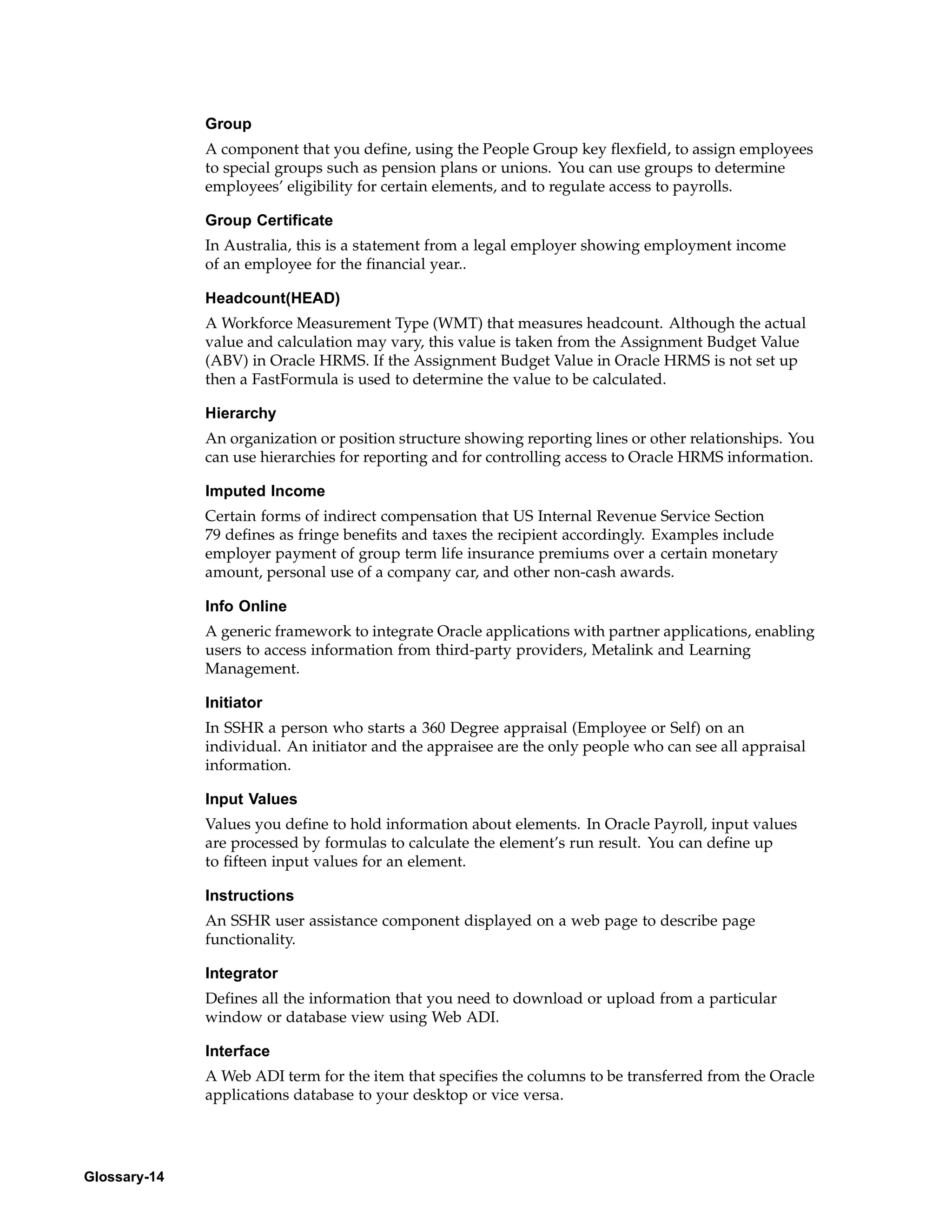 Group
              A component that you define, using the People Group key flexfield, to assign employees
              to special groups such as pension plans or unions. You can use groups to determine
              employees’ eligibility for certain elements, and to regulate access to payrolls.

              Group Certificate
              In Australia, this is a statement from a legal employer showing employment income
              of an employee for the financial year..

              Headcount(HEAD)
              A Workforce Measurement Type (WMT) that measures headcount. Although the actual
              value and calculation may vary, this value is taken from the Assignment Budget Value
              (ABV) in Oracle HRMS. If the Assignment Budget Value in Oracle HRMS is not set up
              then a FastFormula is used to determine the value to be calculated.

              Hierarchy
              An organization or position structure showing reporting lines or other relationships. You
              can use hierarchies for reporting and for controlling access to Oracle HRMS information.

              Imputed Income
              Certain forms of indirect compensation that US Internal Revenue Service Section
              79 defines as fringe benefits and taxes the recipient accordingly. Examples include
              employer payment of group term life insurance premiums over a certain monetary
              amount, personal use of a company car, and other non-cash awards.

              Info Online
              A generic framework to integrate Oracle applications with partner applications, enabling
              users to access information from third-party providers, Metalink and Learning
              Management.

              Initiator
              In SSHR a person who starts a 360 Degree appraisal (Employee or Self) on an
              individual. An initiator and the appraisee are the only people who can see all appraisal
              information.

              Input Values
              Values you define to hold information about elements. In Oracle Payroll, input values
              are processed by formulas to calculate the element’s run result. You can define up
              to fifteen input values for an element.

              Instructions
              An SSHR user assistance component displayed on a web page to describe page
              functionality.

              Integrator
              Defines all the information that you need to download or upload from a particular
              window or database view using Web ADI.

              Interface
              A Web ADI term for the item that specifies the columns to be transferred from the Oracle
              applications database to your desktop or vice versa.




Glossary-14
 