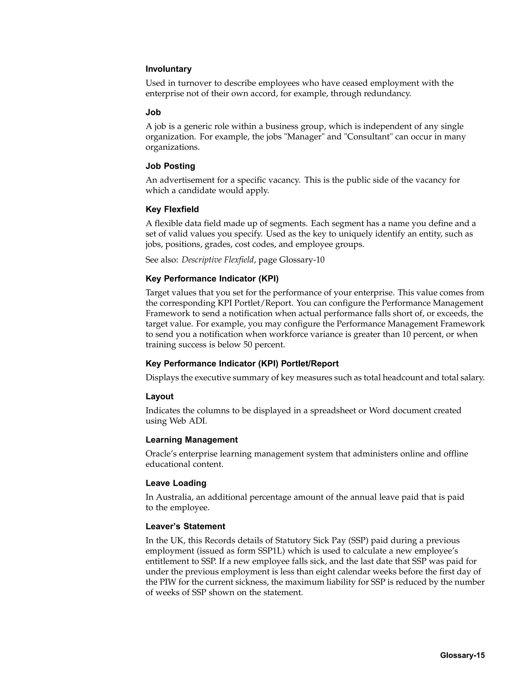 Involuntary
Used in turnover to describe employees who have ceased employment with the
enterprise not of their own accord, for example, through redundancy.

Job
A job is a generic role within a business group, which is independent of any single
organization. For example, the jobs "Manager" and "Consultant" can occur in many
organizations.

Job Posting
An advertisement for a specific vacancy. This is the public side of the vacancy for
which a candidate would apply.

Key Flexfield
A flexible data field made up of segments. Each segment has a name you define and a
set of valid values you specify. Used as the key to uniquely identify an entity, such as
jobs, positions, grades, cost codes, and employee groups.
See also: Descriptive Flexfield, page Glossary-10

Key Performance Indicator (KPI)
Target values that you set for the performance of your enterprise. This value comes from
the corresponding KPI Portlet/Report. You can configure the Performance Management
Framework to send a notification when actual performance falls short of, or exceeds, the
target value. For example, you may configure the Performance Management Framework
to send you a notification when workforce variance is greater than 10 percent, or when
training success is below 50 percent.

Key Performance Indicator (KPI) Portlet/Report
Displays the executive summary of key measures such as total headcount and total salary.

Layout
Indicates the columns to be displayed in a spreadsheet or Word document created
using Web ADI.

Learning Management
Oracle’s enterprise learning management system that administers online and offline
educational content.

Leave Loading
In Australia, an additional percentage amount of the annual leave paid that is paid
to the employee.

Leaver’s Statement
In the UK, this Records details of Statutory Sick Pay (SSP) paid during a previous
employment (issued as form SSP1L) which is used to calculate a new employee’s
entitlement to SSP. If a new employee falls sick, and the last date that SSP was paid for
under the previous employment is less than eight calendar weeks before the first day of
the PIW for the current sickness, the maximum liability for SSP is reduced by the number
of weeks of SSP shown on the statement.




                                                                              Glossary-15
 