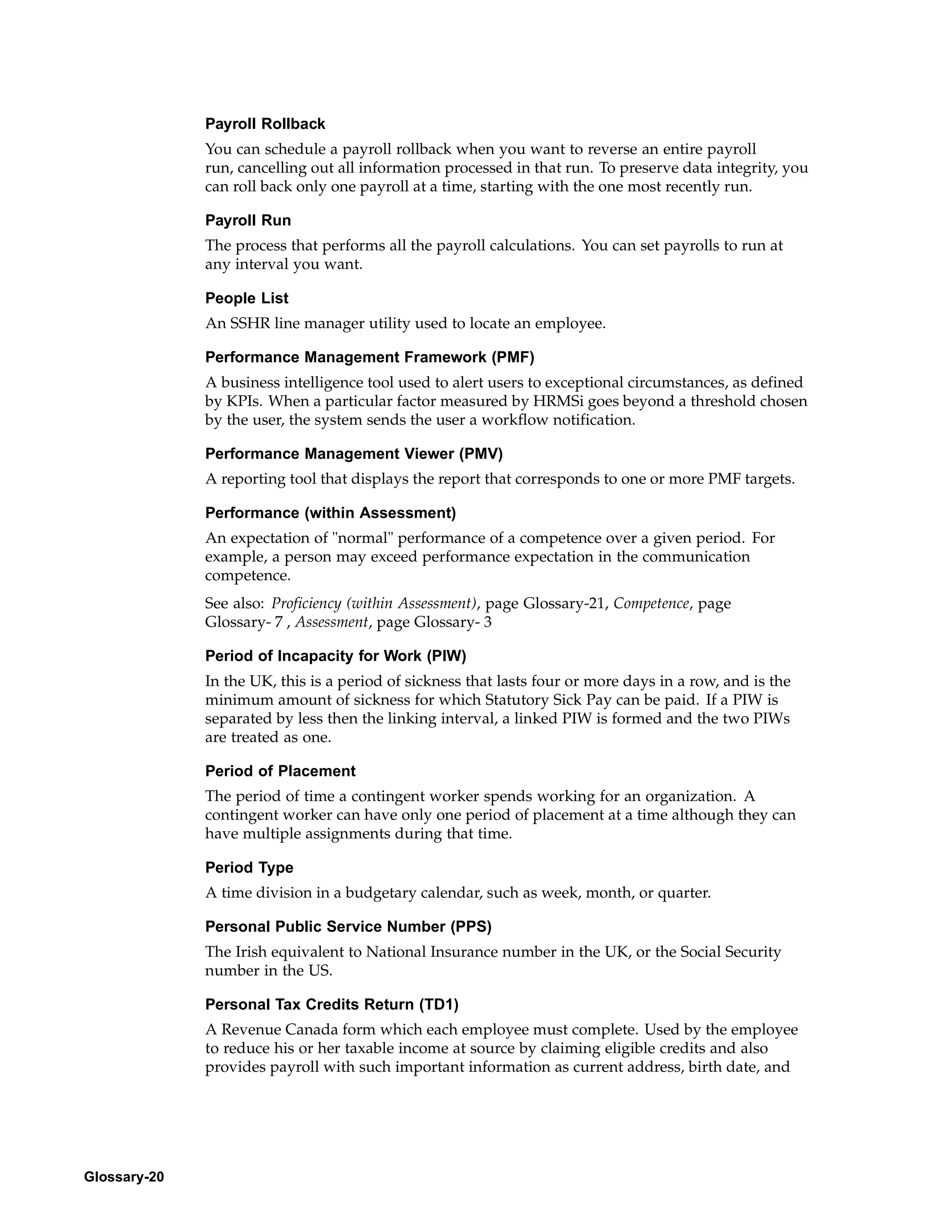 Payroll Rollback
              You can schedule a payroll rollback when you want to reverse an entire payroll
              run, cancelling out all information processed in that run. To preserve data integrity, you
              can roll back only one payroll at a time, starting with the one most recently run.

              Payroll Run
              The process that performs all the payroll calculations. You can set payrolls to run at
              any interval you want.

              People List
              An SSHR line manager utility used to locate an employee.

              Performance Management Framework (PMF)
              A business intelligence tool used to alert users to exceptional circumstances, as defined
              by KPIs. When a particular factor measured by HRMSi goes beyond a threshold chosen
              by the user, the system sends the user a workflow notification.

              Performance Management Viewer (PMV)
              A reporting tool that displays the report that corresponds to one or more PMF targets.

              Performance (within Assessment)
              An expectation of "normal" performance of a competence over a given period. For
              example, a person may exceed performance expectation in the communication
              competence.
              See also: Proficiency (within Assessment), page Glossary-21, Competence, page
              Glossary- 7 , Assessment, page Glossary- 3

              Period of Incapacity for Work (PIW)
              In the UK, this is a period of sickness that lasts four or more days in a row, and is the
              minimum amount of sickness for which Statutory Sick Pay can be paid. If a PIW is
              separated by less then the linking interval, a linked PIW is formed and the two PIWs
              are treated as one.

              Period of Placement
              The period of time a contingent worker spends working for an organization. A
              contingent worker can have only one period of placement at a time although they can
              have multiple assignments during that time.

              Period Type
              A time division in a budgetary calendar, such as week, month, or quarter.

              Personal Public Service Number (PPS)
              The Irish equivalent to National Insurance number in the UK, or the Social Security
              number in the US.

              Personal Tax Credits Return (TD1)
              A Revenue Canada form which each employee must complete. Used by the employee
              to reduce his or her taxable income at source by claiming eligible credits and also
              provides payroll with such important information as current address, birth date, and




Glossary-20
 