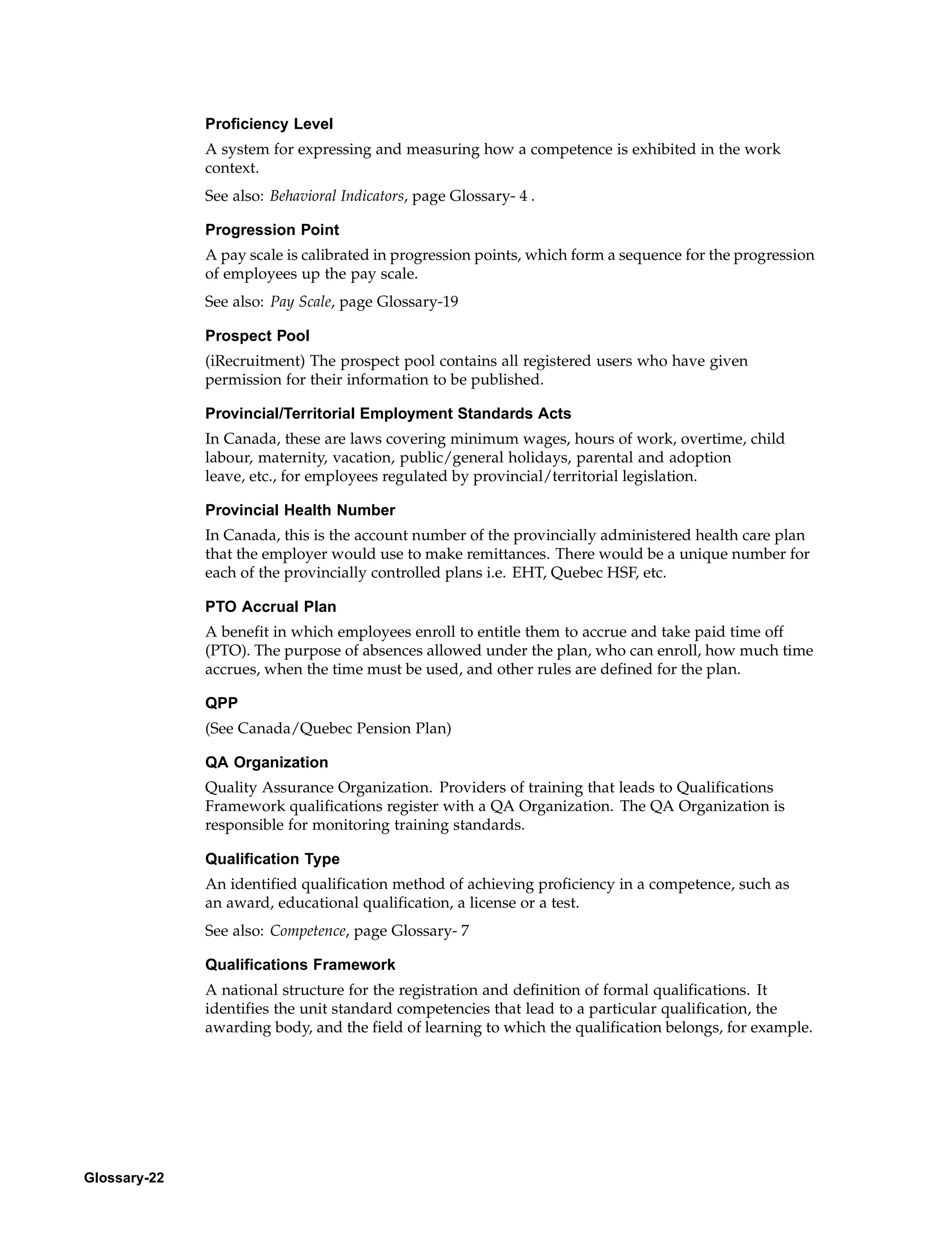 Proficiency Level
              A system for expressing and measuring how a competence is exhibited in the work
              context.
              See also: Behavioral Indicators, page Glossary- 4 .

              Progression Point
              A pay scale is calibrated in progression points, which form a sequence for the progression
              of employees up the pay scale.
              See also: Pay Scale, page Glossary-19

              Prospect Pool
              (iRecruitment) The prospect pool contains all registered users who have given
              permission for their information to be published.

              Provincial/Territorial Employment Standards Acts
              In Canada, these are laws covering minimum wages, hours of work, overtime, child
              labour, maternity, vacation, public/general holidays, parental and adoption
              leave, etc., for employees regulated by provincial/territorial legislation.

              Provincial Health Number
              In Canada, this is the account number of the provincially administered health care plan
              that the employer would use to make remittances. There would be a unique number for
              each of the provincially controlled plans i.e. EHT, Quebec HSF, etc.

              PTO Accrual Plan
              A benefit in which employees enroll to entitle them to accrue and take paid time off
              (PTO). The purpose of absences allowed under the plan, who can enroll, how much time
              accrues, when the time must be used, and other rules are defined for the plan.

              QPP
              (See Canada/Quebec Pension Plan)

              QA Organization
              Quality Assurance Organization. Providers of training that leads to Qualifications
              Framework qualifications register with a QA Organization. The QA Organization is
              responsible for monitoring training standards.

              Qualification Type
              An identified qualification method of achieving proficiency in a competence, such as
              an award, educational qualification, a license or a test.
              See also: Competence, page Glossary- 7

              Qualifications Framework
              A national structure for the registration and definition of formal qualifications. It
              identifies the unit standard competencies that lead to a particular qualification, the
              awarding body, and the field of learning to which the qualification belongs, for example.




Glossary-22
 