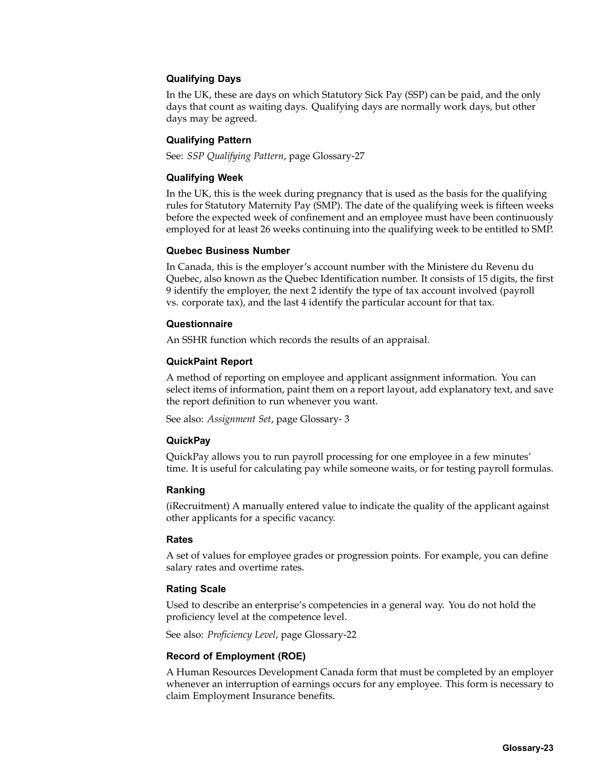 Qualifying Days
In the UK, these are days on which Statutory Sick Pay (SSP) can be paid, and the only
days that count as waiting days. Qualifying days are normally work days, but other
days may be agreed.

Qualifying Pattern
See: SSP Qualifying Pattern, page Glossary-27

Qualifying Week
In the UK, this is the week during pregnancy that is used as the basis for the qualifying
rules for Statutory Maternity Pay (SMP). The date of the qualifying week is fifteen weeks
before the expected week of confinement and an employee must have been continuously
employed for at least 26 weeks continuing into the qualifying week to be entitled to SMP.

Quebec Business Number
In Canada, this is the employer’s account number with the Ministere du Revenu du
Quebec, also known as the Quebec Identification number. It consists of 15 digits, the first
9 identify the employer, the next 2 identify the type of tax account involved (payroll
vs. corporate tax), and the last 4 identify the particular account for that tax.

Questionnaire
An SSHR function which records the results of an appraisal.

QuickPaint Report
A method of reporting on employee and applicant assignment information. You can
select items of information, paint them on a report layout, add explanatory text, and save
the report definition to run whenever you want.
See also: Assignment Set, page Glossary- 3

QuickPay
QuickPay allows you to run payroll processing for one employee in a few minutes’
time. It is useful for calculating pay while someone waits, or for testing payroll formulas.

Ranking
(iRecruitment) A manually entered value to indicate the quality of the applicant against
other applicants for a specific vacancy.

Rates
A set of values for employee grades or progression points. For example, you can define
salary rates and overtime rates.

Rating Scale
Used to describe an enterprise’s competencies in a general way. You do not hold the
proficiency level at the competence level.
See also: Proficiency Level, page Glossary-22

Record of Employment (ROE)
A Human Resources Development Canada form that must be completed by an employer
whenever an interruption of earnings occurs for any employee. This form is necessary to
claim Employment Insurance benefits.




                                                                               Glossary-23
 
