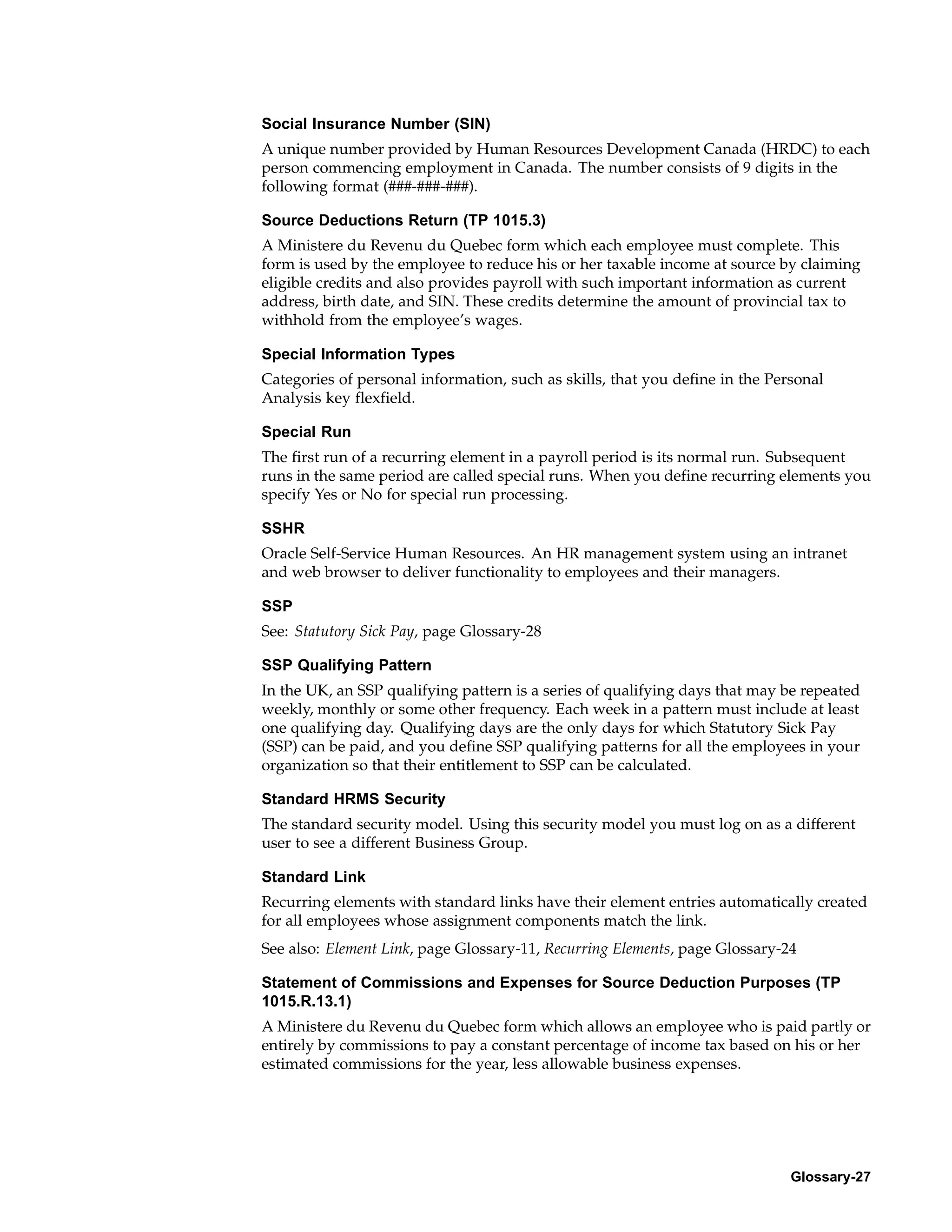 Social Insurance Number (SIN)
A unique number provided by Human Resources Development Canada (HRDC) to each
person commencing employment in Canada. The number consists of 9 digits in the
following format (###-###-###).

Source Deductions Return (TP 1015.3)
A Ministere du Revenu du Quebec form which each employee must complete. This
form is used by the employee to reduce his or her taxable income at source by claiming
eligible credits and also provides payroll with such important information as current
address, birth date, and SIN. These credits determine the amount of provincial tax to
withhold from the employee’s wages.

Special Information Types
Categories of personal information, such as skills, that you define in the Personal
Analysis key flexfield.

Special Run
The first run of a recurring element in a payroll period is its normal run. Subsequent
runs in the same period are called special runs. When you define recurring elements you
specify Yes or No for special run processing.

SSHR
Oracle Self-Service Human Resources. An HR management system using an intranet
and web browser to deliver functionality to employees and their managers.

SSP
See: Statutory Sick Pay, page Glossary-28

SSP Qualifying Pattern
In the UK, an SSP qualifying pattern is a series of qualifying days that may be repeated
weekly, monthly or some other frequency. Each week in a pattern must include at least
one qualifying day. Qualifying days are the only days for which Statutory Sick Pay
(SSP) can be paid, and you define SSP qualifying patterns for all the employees in your
organization so that their entitlement to SSP can be calculated.

Standard HRMS Security
The standard security model. Using this security model you must log on as a different
user to see a different Business Group.

Standard Link
Recurring elements with standard links have their element entries automatically created
for all employees whose assignment components match the link.
See also: Element Link, page Glossary-11, Recurring Elements, page Glossary-24

Statement of Commissions and Expenses for Source Deduction Purposes (TP
1015.R.13.1)
A Ministere du Revenu du Quebec form which allows an employee who is paid partly or
entirely by commissions to pay a constant percentage of income tax based on his or her
estimated commissions for the year, less allowable business expenses.




                                                                              Glossary-27
 