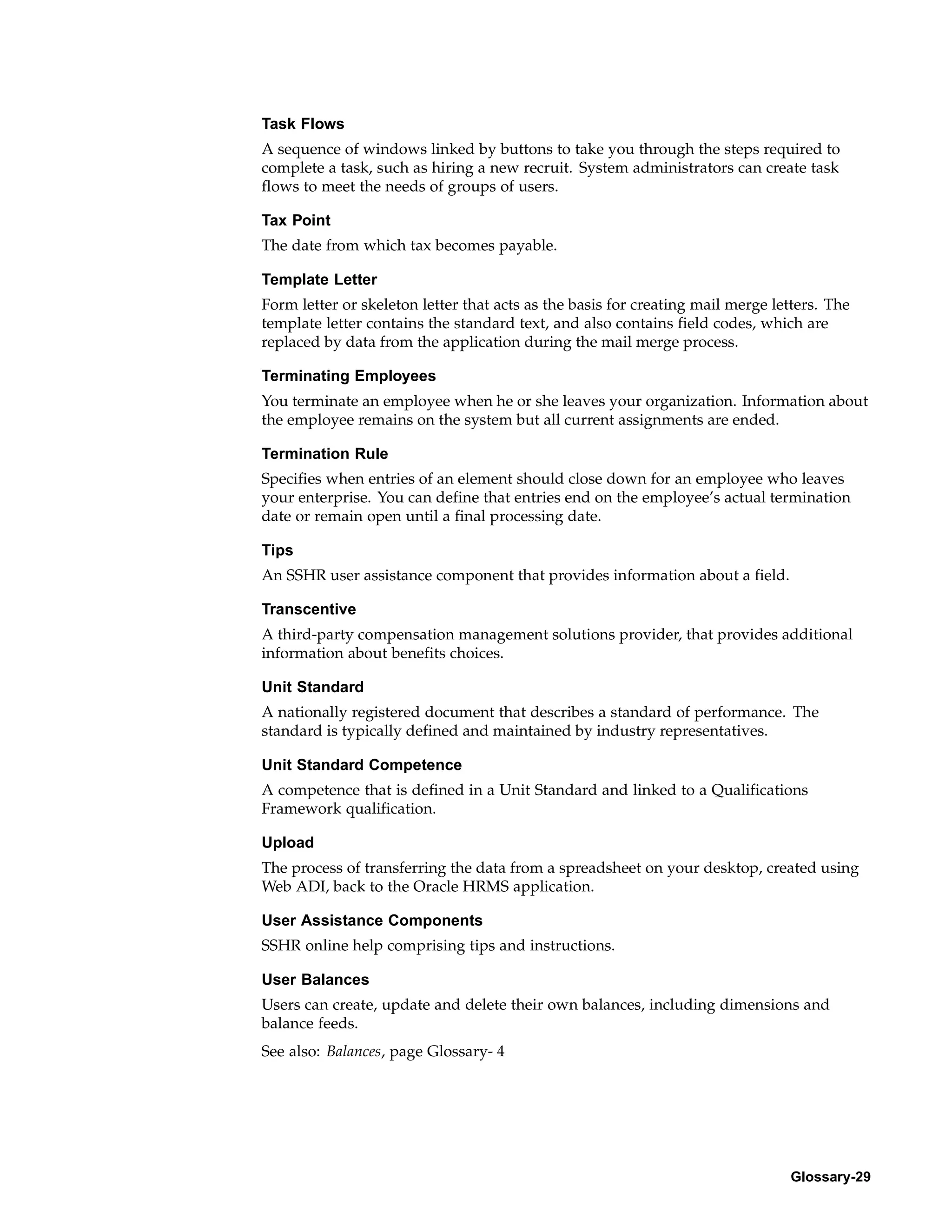 Task Flows
A sequence of windows linked by buttons to take you through the steps required to
complete a task, such as hiring a new recruit. System administrators can create task
flows to meet the needs of groups of users.

Tax Point
The date from which tax becomes payable.

Template Letter
Form letter or skeleton letter that acts as the basis for creating mail merge letters. The
template letter contains the standard text, and also contains field codes, which are
replaced by data from the application during the mail merge process.

Terminating Employees
You terminate an employee when he or she leaves your organization. Information about
the employee remains on the system but all current assignments are ended.

Termination Rule
Specifies when entries of an element should close down for an employee who leaves
your enterprise. You can define that entries end on the employee’s actual termination
date or remain open until a final processing date.

Tips
An SSHR user assistance component that provides information about a field.

Transcentive
A third-party compensation management solutions provider, that provides additional
information about benefits choices.

Unit Standard
A nationally registered document that describes a standard of performance. The
standard is typically defined and maintained by industry representatives.

Unit Standard Competence
A competence that is defined in a Unit Standard and linked to a Qualifications
Framework qualification.

Upload
The process of transferring the data from a spreadsheet on your desktop, created using
Web ADI, back to the Oracle HRMS application.

User Assistance Components
SSHR online help comprising tips and instructions.

User Balances
Users can create, update and delete their own balances, including dimensions and
balance feeds.
See also: Balances, page Glossary- 4




                                                                                Glossary-29
 