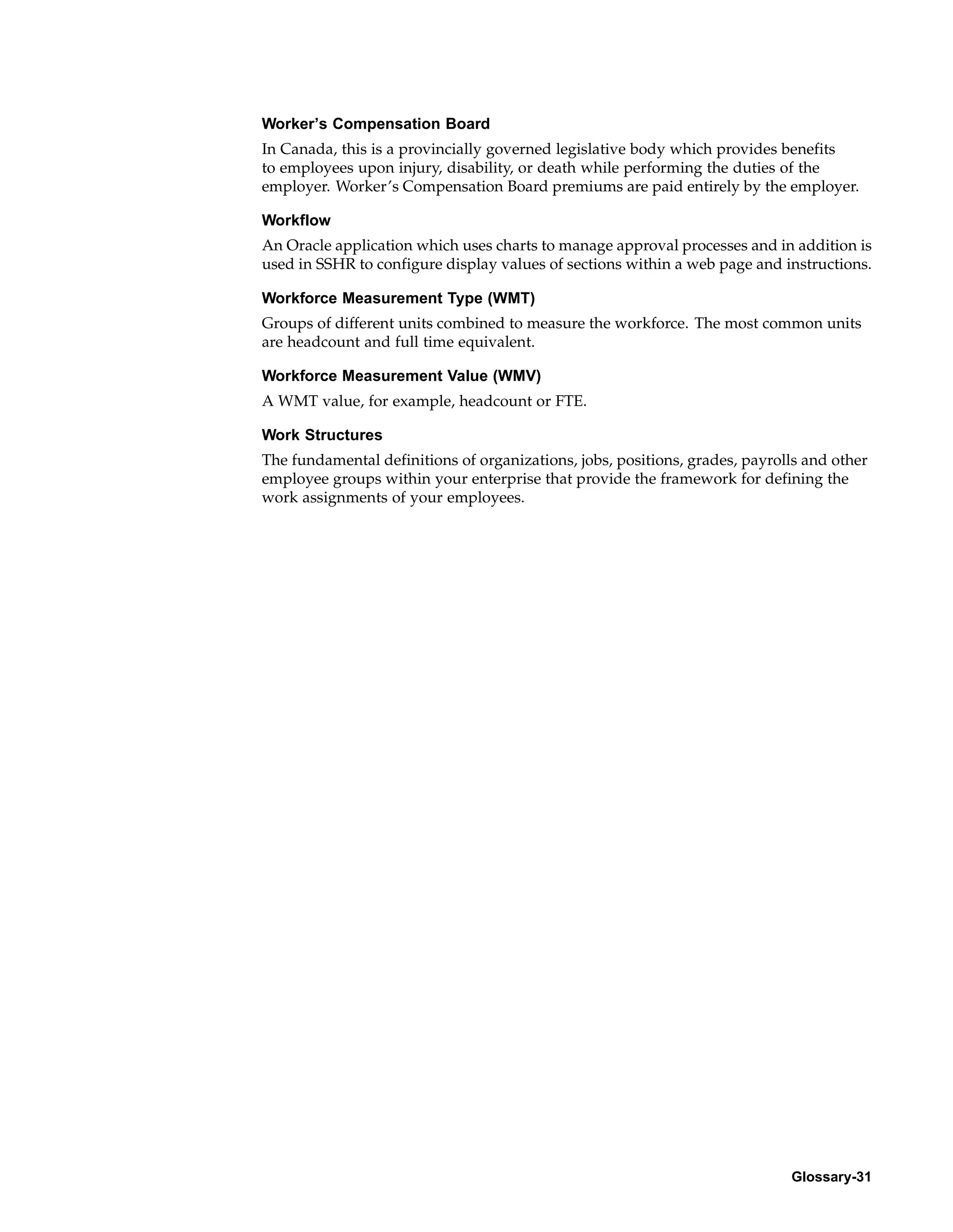 Worker’s Compensation Board
In Canada, this is a provincially governed legislative body which provides benefits
to employees upon injury, disability, or death while performing the duties of the
employer. Worker’s Compensation Board premiums are paid entirely by the employer.

Workflow
An Oracle application which uses charts to manage approval processes and in addition is
used in SSHR to configure display values of sections within a web page and instructions.

Workforce Measurement Type (WMT)
Groups of different units combined to measure the workforce. The most common units
are headcount and full time equivalent.

Workforce Measurement Value (WMV)
A WMT value, for example, headcount or FTE.

Work Structures
The fundamental definitions of organizations, jobs, positions, grades, payrolls and other
employee groups within your enterprise that provide the framework for defining the
work assignments of your employees.




                                                                             Glossary-31
 
