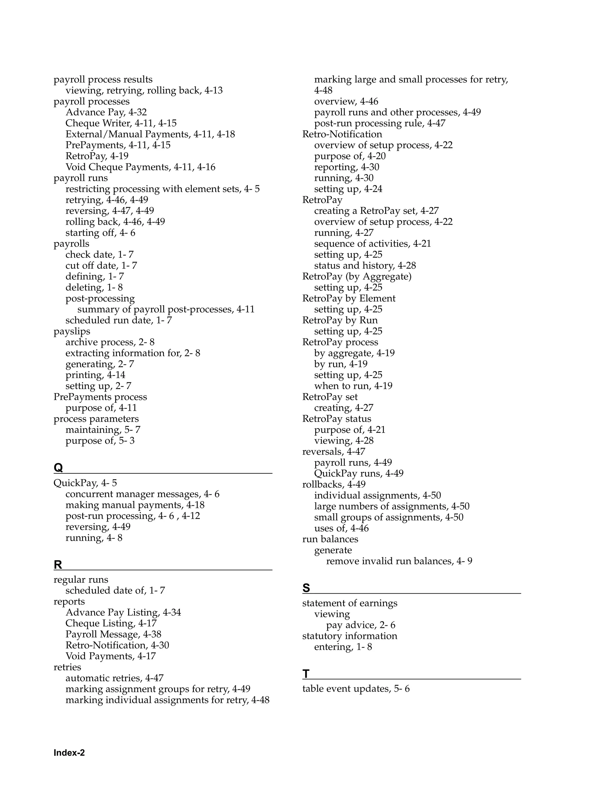 payroll process results                                marking large and small processes for retry,
  viewing, retrying, rolling back, 4-13                4-48
payroll processes                                      overview, 4-46
  Advance Pay, 4-32                                    payroll runs and other processes, 4-49
  Cheque Writer, 4-11, 4-15                            post-run processing rule, 4-47
  External/Manual Payments, 4-11, 4-18              Retro-Notification
  PrePayments, 4-11, 4-15                              overview of setup process, 4-22
  RetroPay, 4-19                                       purpose of, 4-20
  Void Cheque Payments, 4-11, 4-16                     reporting, 4-30
payroll runs                                           running, 4-30
  restricting processing with element sets, 4- 5       setting up, 4-24
  retrying, 4-46, 4-49                              RetroPay
  reversing, 4-47, 4-49                                creating a RetroPay set, 4-27
  rolling back, 4-46, 4-49                             overview of setup process, 4-22
  starting off, 4- 6                                   running, 4-27
payrolls                                               sequence of activities, 4-21
  check date, 1- 7                                     setting up, 4-25
  cut off date, 1- 7                                   status and history, 4-28
  defining, 1- 7                                    RetroPay (by Aggregate)
  deleting, 1- 8                                       setting up, 4-25
  post-processing                                   RetroPay by Element
     summary of payroll post-processes, 4-11           setting up, 4-25
  scheduled run date, 1- 7                          RetroPay by Run
payslips                                               setting up, 4-25
  archive process, 2- 8                             RetroPay process
  extracting information for, 2- 8                     by aggregate, 4-19
  generating, 2- 7                                     by run, 4-19
  printing, 4-14                                       setting up, 4-25
  setting up, 2- 7                                     when to run, 4-19
PrePayments process                                 RetroPay set
  purpose of, 4-11                                     creating, 4-27
process parameters                                  RetroPay status
  maintaining, 5- 7                                    purpose of, 4-21
  purpose of, 5- 3                                     viewing, 4-28
                                                    reversals, 4-47
                                                       payroll runs, 4-49
Q                                                      QuickPay runs, 4-49
QuickPay, 4- 5                                      rollbacks, 4-49
  concurrent manager messages, 4- 6                    individual assignments, 4-50
  making manual payments, 4-18                         large numbers of assignments, 4-50
  post-run processing, 4- 6 , 4-12                     small groups of assignments, 4-50
  reversing, 4-49                                      uses of, 4-46
  running, 4- 8                                     run balances
                                                       generate
R                                                         remove invalid run balances, 4- 9
regular runs
   scheduled date of, 1- 7                          S
reports                                             statement of earnings
   Advance Pay Listing, 4-34                           viewing
   Cheque Listing, 4-17                                   pay advice, 2- 6
   Payroll Message, 4-38                            statutory information
   Retro-Notification, 4-30                            entering, 1- 8
   Void Payments, 4-17
retries
   automatic retries, 4-47                          T
   marking assignment groups for retry, 4-49        table event updates, 5- 6
   marking individual assignments for retry, 4-48




Index-2
 