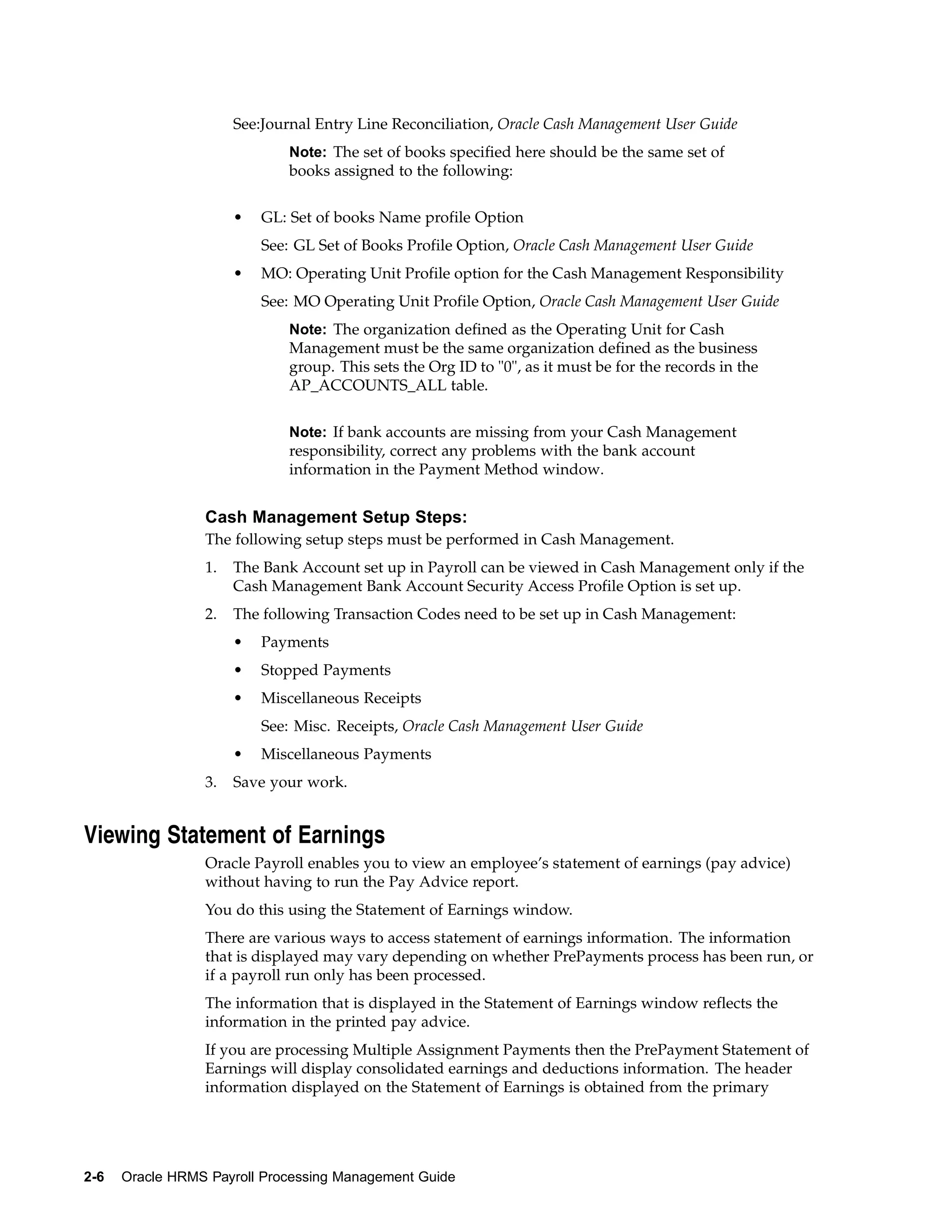 See:Journal Entry Line Reconciliation, Oracle Cash Management User Guide
                             Note: The set of books specified here should be the same set of
                             books assigned to the following:


                      •   GL: Set of books Name profile Option
                          See: GL Set of Books Profile Option, Oracle Cash Management User Guide
                      •   MO: Operating Unit Profile option for the Cash Management Responsibility
                          See: MO Operating Unit Profile Option, Oracle Cash Management User Guide
                             Note: The organization defined as the Operating Unit for Cash
                             Management must be the same organization defined as the business
                             group. This sets the Org ID to "0", as it must be for the records in the
                             AP_ACCOUNTS_ALL table.


                             Note: If bank accounts are missing from your Cash Management
                             responsibility, correct any problems with the bank account
                             information in the Payment Method window.


                 Cash Management Setup Steps:
                 The following setup steps must be performed in Cash Management.
                 1.   The Bank Account set up in Payroll can be viewed in Cash Management only if the
                      Cash Management Bank Account Security Access Profile Option is set up.
                 2.   The following Transaction Codes need to be set up in Cash Management:
                      •   Payments
                      •   Stopped Payments
                      •   Miscellaneous Receipts
                          See: Misc. Receipts, Oracle Cash Management User Guide
                      •   Miscellaneous Payments
                 3.   Save your work.


Viewing Statement of Earnings
                 Oracle Payroll enables you to view an employee’s statement of earnings (pay advice)
                 without having to run the Pay Advice report.
                 You do this using the Statement of Earnings window.
                 There are various ways to access statement of earnings information. The information
                 that is displayed may vary depending on whether PrePayments process has been run, or
                 if a payroll run only has been processed.
                 The information that is displayed in the Statement of Earnings window reflects the
                 information in the printed pay advice.
                 If you are processing Multiple Assignment Payments then the PrePayment Statement of
                 Earnings will display consolidated earnings and deductions information. The header
                 information displayed on the Statement of Earnings is obtained from the primary




2-6   Oracle HRMS Payroll Processing Management Guide
 