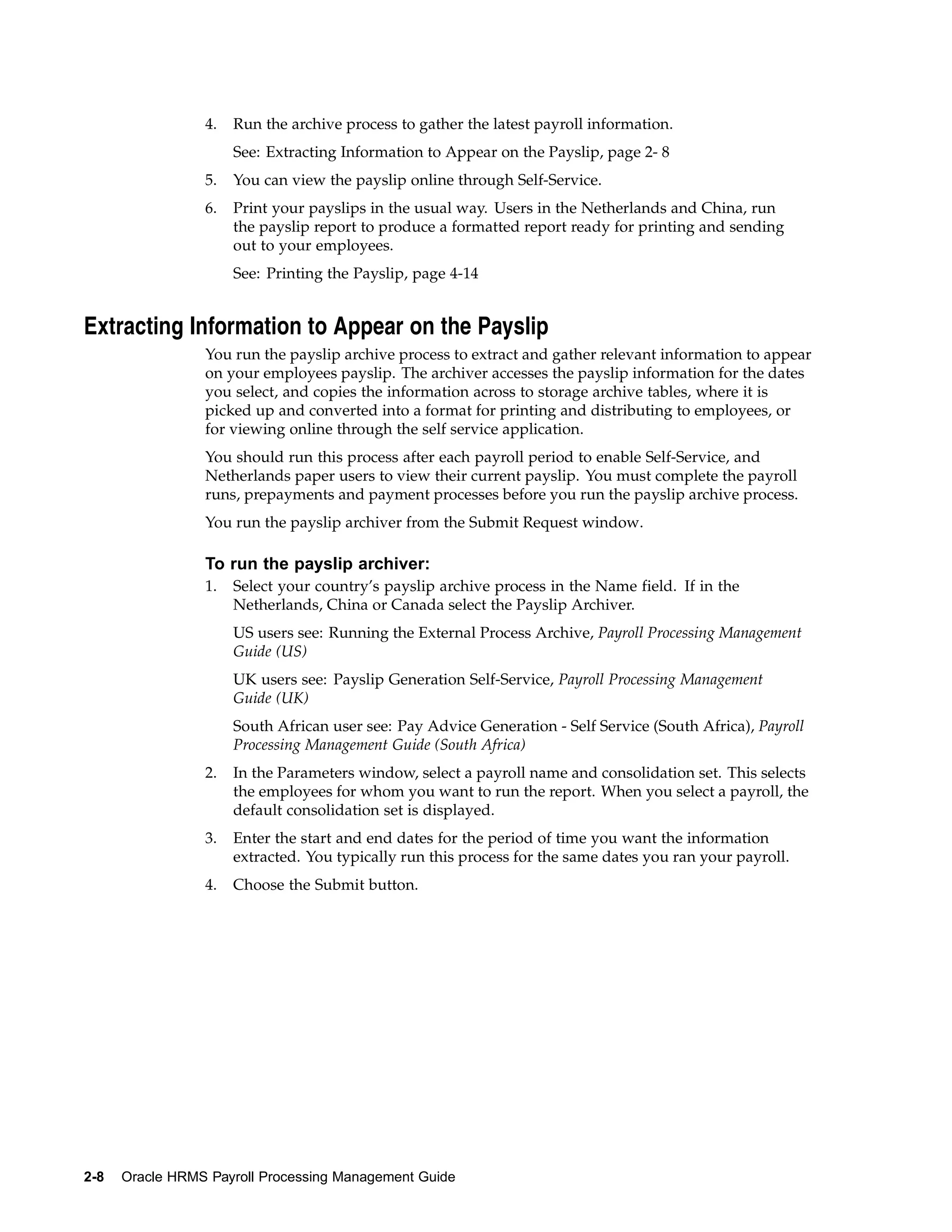 4.   Run the archive process to gather the latest payroll information.
                      See: Extracting Information to Appear on the Payslip, page 2- 8
                 5.   You can view the payslip online through Self-Service.
                 6.   Print your payslips in the usual way. Users in the Netherlands and China, run
                      the payslip report to produce a formatted report ready for printing and sending
                      out to your employees.
                      See: Printing the Payslip, page 4-14


Extracting Information to Appear on the Payslip
                 You run the payslip archive process to extract and gather relevant information to appear
                 on your employees payslip. The archiver accesses the payslip information for the dates
                 you select, and copies the information across to storage archive tables, where it is
                 picked up and converted into a format for printing and distributing to employees, or
                 for viewing online through the self service application.
                 You should run this process after each payroll period to enable Self-Service, and
                 Netherlands paper users to view their current payslip. You must complete the payroll
                 runs, prepayments and payment processes before you run the payslip archive process.
                 You run the payslip archiver from the Submit Request window.

                 To run the payslip archiver:
                 1.   Select your country’s payslip archive process in the Name field. If in the
                      Netherlands, China or Canada select the Payslip Archiver.
                      US users see: Running the External Process Archive, Payroll Processing Management
                      Guide (US)
                      UK users see: Payslip Generation Self-Service, Payroll Processing Management
                      Guide (UK)
                      South African user see: Pay Advice Generation - Self Service (South Africa), Payroll
                      Processing Management Guide (South Africa)
                 2.   In the Parameters window, select a payroll name and consolidation set. This selects
                      the employees for whom you want to run the report. When you select a payroll, the
                      default consolidation set is displayed.
                 3.   Enter the start and end dates for the period of time you want the information
                      extracted. You typically run this process for the same dates you ran your payroll.
                 4.   Choose the Submit button.




2-8   Oracle HRMS Payroll Processing Management Guide
 