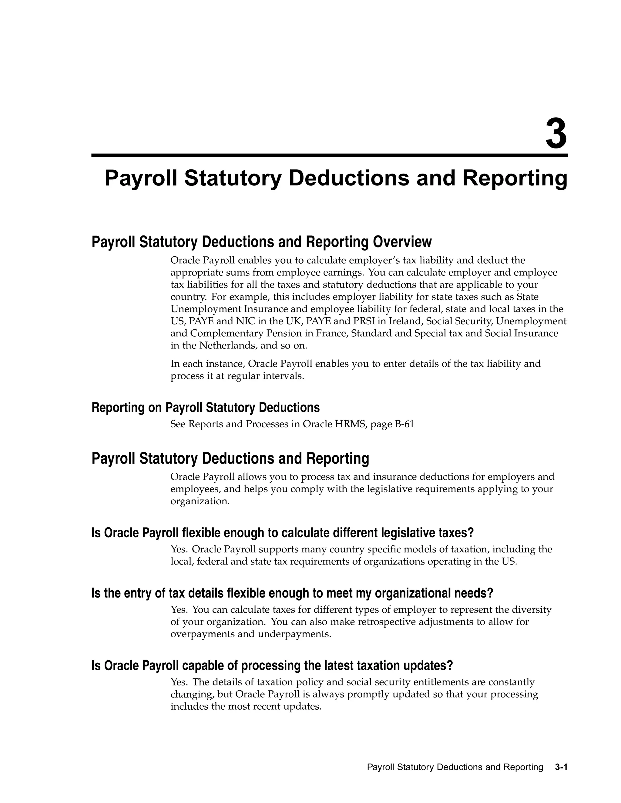 3
  Payroll Statutory Deductions and Reporting

Payroll Statutory Deductions and Reporting Overview
               Oracle Payroll enables you to calculate employer’s tax liability and deduct the
               appropriate sums from employee earnings. You can calculate employer and employee
               tax liabilities for all the taxes and statutory deductions that are applicable to your
               country. For example, this includes employer liability for state taxes such as State
               Unemployment Insurance and employee liability for federal, state and local taxes in the
               US, PAYE and NIC in the UK, PAYE and PRSI in Ireland, Social Security, Unemployment
               and Complementary Pension in France, Standard and Special tax and Social Insurance
               in the Netherlands, and so on.
               In each instance, Oracle Payroll enables you to enter details of the tax liability and
               process it at regular intervals.


Reporting on Payroll Statutory Deductions
               See Reports and Processes in Oracle HRMS, page B-61


Payroll Statutory Deductions and Reporting
               Oracle Payroll allows you to process tax and insurance deductions for employers and
               employees, and helps you comply with the legislative requirements applying to your
               organization.


Is Oracle Payroll flexible enough to calculate different legislative taxes?
               Yes. Oracle Payroll supports many country specific models of taxation, including the
               local, federal and state tax requirements of organizations operating in the US.


Is the entry of tax details flexible enough to meet my organizational needs?
               Yes. You can calculate taxes for different types of employer to represent the diversity
               of your organization. You can also make retrospective adjustments to allow for
               overpayments and underpayments.


Is Oracle Payroll capable of processing the latest taxation updates?
               Yes. The details of taxation policy and social security entitlements are constantly
               changing, but Oracle Payroll is always promptly updated so that your processing
               includes the most recent updates.




                                                            Payroll Statutory Deductions and Reporting   3-1
 