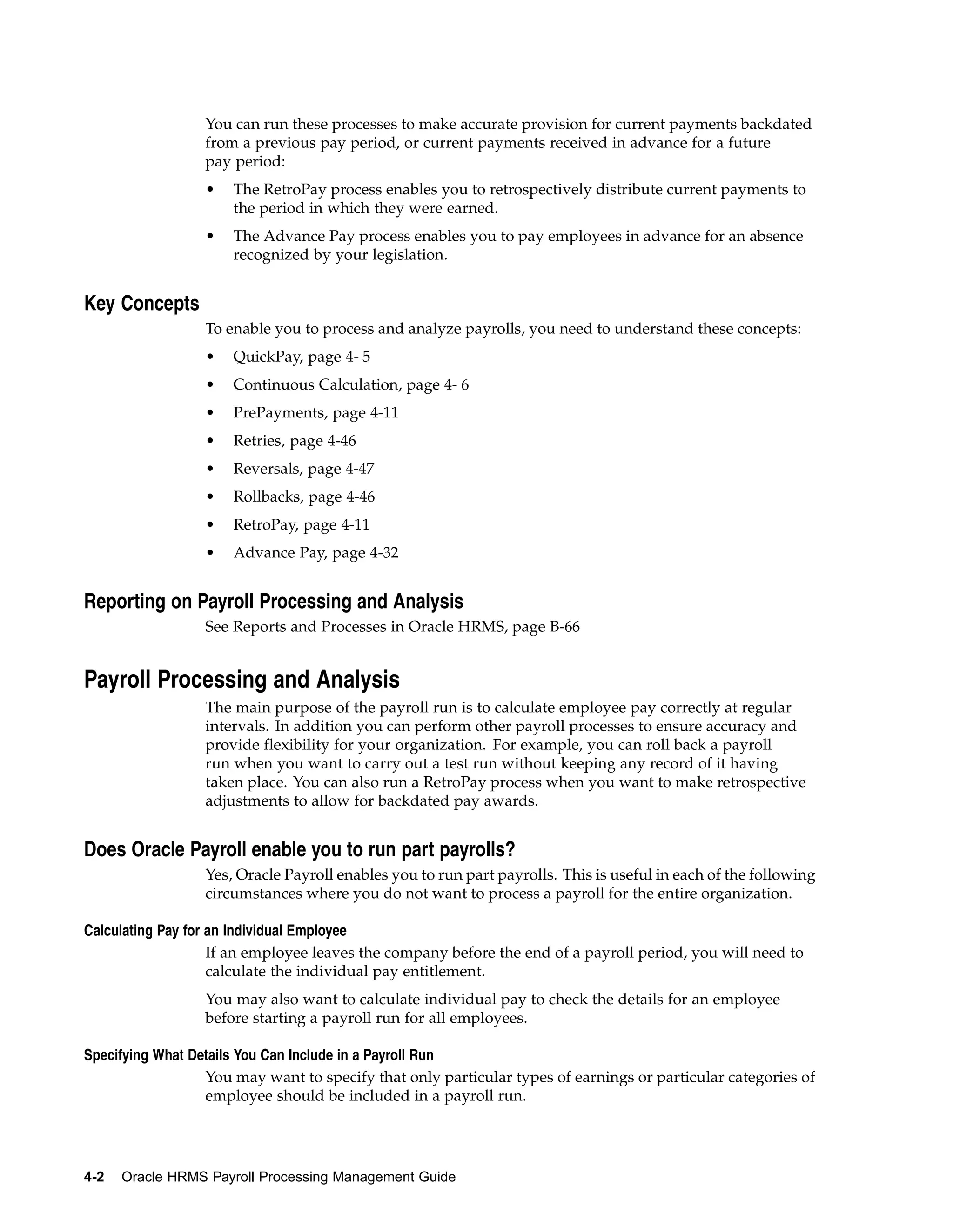 You can run these processes to make accurate provision for current payments backdated
                 from a previous pay period, or current payments received in advance for a future
                 pay period:
                 •    The RetroPay process enables you to retrospectively distribute current payments to
                      the period in which they were earned.
                 •    The Advance Pay process enables you to pay employees in advance for an absence
                      recognized by your legislation.


Key Concepts
                 To enable you to process and analyze payrolls, you need to understand these concepts:
                 •    QuickPay, page 4- 5
                 •    Continuous Calculation, page 4- 6
                 •    PrePayments, page 4-11
                 •    Retries, page 4-46
                 •    Reversals, page 4-47
                 •    Rollbacks, page 4-46
                 •    RetroPay, page 4-11
                 •    Advance Pay, page 4-32


Reporting on Payroll Processing and Analysis
                 See Reports and Processes in Oracle HRMS, page B-66


Payroll Processing and Analysis
                 The main purpose of the payroll run is to calculate employee pay correctly at regular
                 intervals. In addition you can perform other payroll processes to ensure accuracy and
                 provide flexibility for your organization. For example, you can roll back a payroll
                 run when you want to carry out a test run without keeping any record of it having
                 taken place. You can also run a RetroPay process when you want to make retrospective
                 adjustments to allow for backdated pay awards.


Does Oracle Payroll enable you to run part payrolls?
                 Yes, Oracle Payroll enables you to run part payrolls. This is useful in each of the following
                 circumstances where you do not want to process a payroll for the entire organization.

Calculating Pay for an Individual Employee
                    If an employee leaves the company before the end of a payroll period, you will need to
                    calculate the individual pay entitlement.
                 You may also want to calculate individual pay to check the details for an employee
                 before starting a payroll run for all employees.

Specifying What Details You Can Include in a Payroll Run
                  You may want to specify that only particular types of earnings or particular categories of
                  employee should be included in a payroll run.




4-2   Oracle HRMS Payroll Processing Management Guide
 