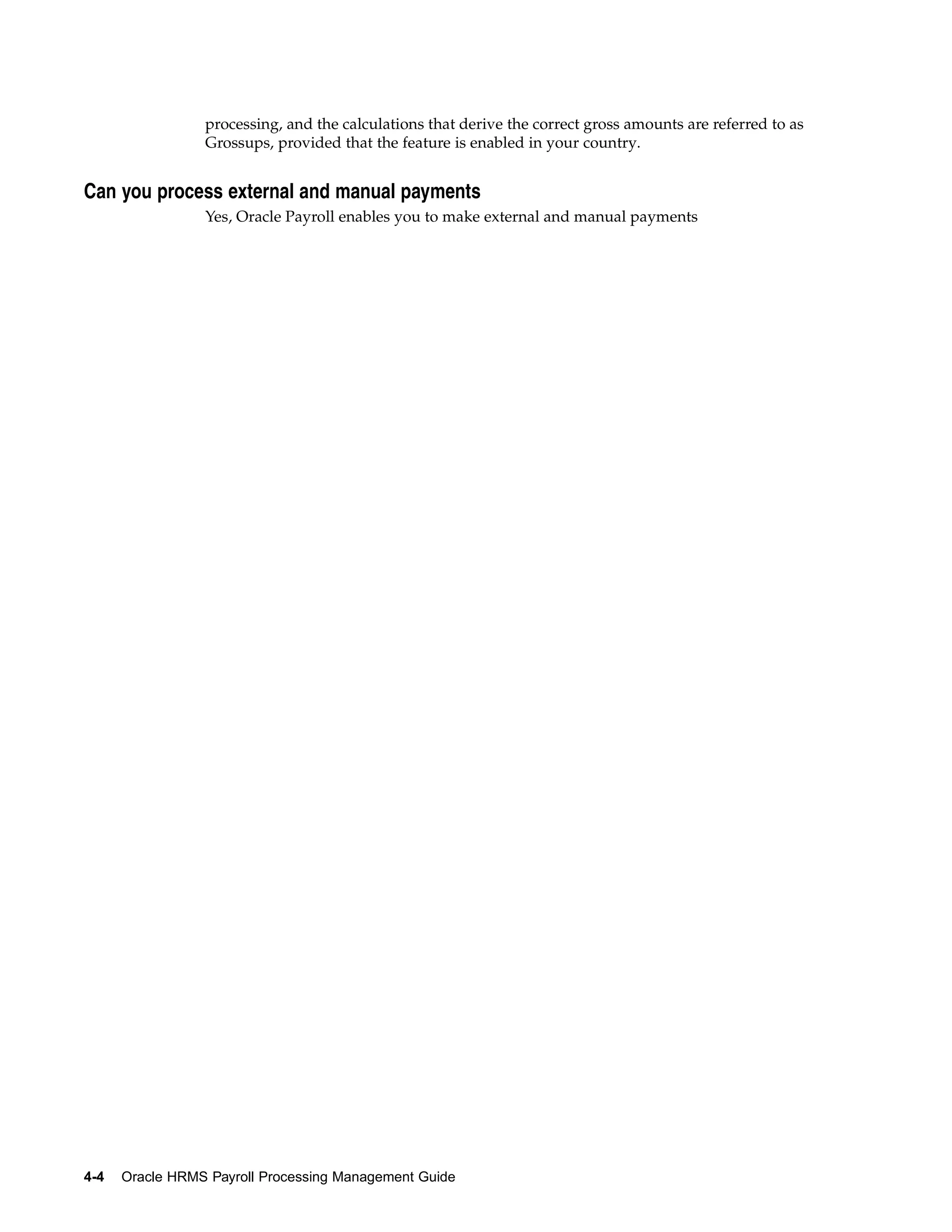 processing, and the calculations that derive the correct gross amounts are referred to as
                 Grossups, provided that the feature is enabled in your country.


Can you process external and manual payments
                 Yes, Oracle Payroll enables you to make external and manual payments




4-4   Oracle HRMS Payroll Processing Management Guide
 