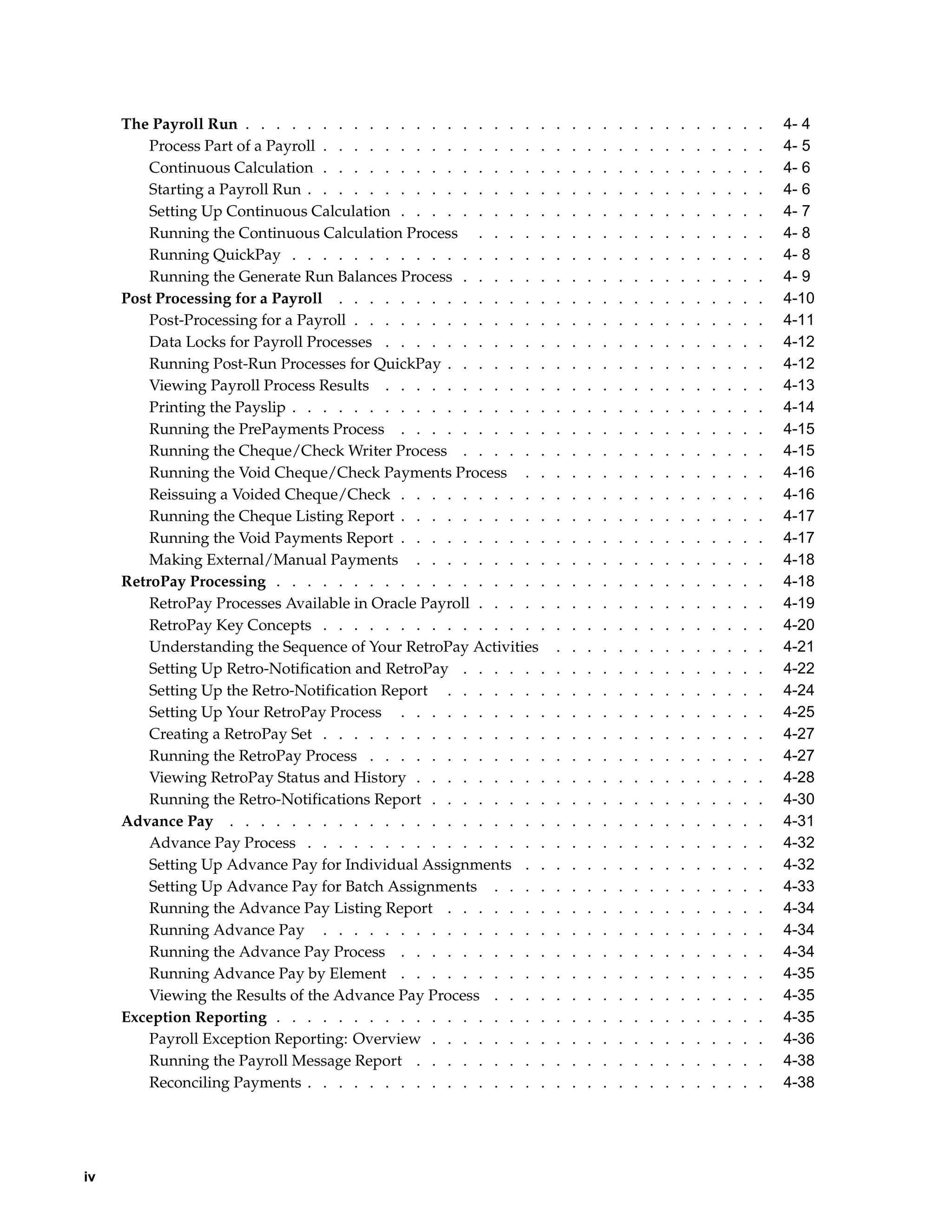 The Payroll Run . . . . . . . . . . . . . . . . . . . .        .   .   .   .   .   .   .   .   .   .   .   .   .   .   4- 4
         Process Part of a Payroll . . . . . . . . . . . . . . .    .   .   .   .   .   .   .   .   .   .   .   .   .   .   4- 5
         Continuous Calculation . . . . . . . . . . . . . . .       .   .   .   .   .   .   .   .   .   .   .   .   .   .   4- 6
         Starting a Payroll Run . . . . . . . . . . . . . . . .     .   .   .   .   .   .   .   .   .   .   .   .   .   .   4- 6
         Setting Up Continuous Calculation . . . . . . . . . .      .   .   .   .   .   .   .   .   .   .   .   .   .   .   4- 7
         Running the Continuous Calculation Process . . . . .       .   .   .   .   .   .   .   .   .   .   .   .   .   .   4- 8
         Running QuickPay . . . . . . . . . . . . . . . . .         .   .   .   .   .   .   .   .   .   .   .   .   .   .   4- 8
         Running the Generate Run Balances Process . . . . . .      .   .   .   .   .   .   .   .   .   .   .   .   .   .   4- 9
     Post Processing for a Payroll . . . . . . . . . . . . . .      .   .   .   .   .   .   .   .   .   .   .   .   .   .   4-10
         Post-Processing for a Payroll . . . . . . . . . . . . .    .   .   .   .   .   .   .   .   .   .   .   .   .   .   4-11
         Data Locks for Payroll Processes . . . . . . . . . . .     .   .   .   .   .   .   .   .   .   .   .   .   .   .   4-12
         Running Post-Run Processes for QuickPay . . . . . . .      .   .   .   .   .   .   .   .   .   .   .   .   .   .   4-12
         Viewing Payroll Process Results . . . . . . . . . . .      .   .   .   .   .   .   .   .   .   .   .   .   .   .   4-13
         Printing the Payslip . . . . . . . . . . . . . . . . .     .   .   .   .   .   .   .   .   .   .   .   .   .   .   4-14
         Running the PrePayments Process . . . . . . . . . .        .   .   .   .   .   .   .   .   .   .   .   .   .   .   4-15
         Running the Cheque/Check Writer Process . . . . . .        .   .   .   .   .   .   .   .   .   .   .   .   .   .   4-15
         Running the Void Cheque/Check Payments Process . .         .   .   .   .   .   .   .   .   .   .   .   .   .   .   4-16
         Reissuing a Voided Cheque/Check . . . . . . . . . .        .   .   .   .   .   .   .   .   .   .   .   .   .   .   4-16
         Running the Cheque Listing Report . . . . . . . . . .      .   .   .   .   .   .   .   .   .   .   .   .   .   .   4-17
         Running the Void Payments Report . . . . . . . . . .       .   .   .   .   .   .   .   .   .   .   .   .   .   .   4-17
         Making External/Manual Payments . . . . . . . . .          .   .   .   .   .   .   .   .   .   .   .   .   .   .   4-18
     RetroPay Processing . . . . . . . . . . . . . . . . . .        .   .   .   .   .   .   .   .   .   .   .   .   .   .   4-18
         RetroPay Processes Available in Oracle Payroll . . . . .   .   .   .   .   .   .   .   .   .   .   .   .   .   .   4-19
         RetroPay Key Concepts . . . . . . . . . . . . . . .        .   .   .   .   .   .   .   .   .   .   .   .   .   .   4-20
         Understanding the Sequence of Your RetroPay Activities     .   .   .   .   .   .   .   .   .   .   .   .   .   .   4-21
         Setting Up Retro-Notification and RetroPay . . . . . .     .   .   .   .   .   .   .   .   .   .   .   .   .   .   4-22
         Setting Up the Retro-Notification Report . . . . . . .     .   .   .   .   .   .   .   .   .   .   .   .   .   .   4-24
         Setting Up Your RetroPay Process . . . . . . . . . .       .   .   .   .   .   .   .   .   .   .   .   .   .   .   4-25
         Creating a RetroPay Set . . . . . . . . . . . . . . .      .   .   .   .   .   .   .   .   .   .   .   .   .   .   4-27
         Running the RetroPay Process . . . . . . . . . . . .       .   .   .   .   .   .   .   .   .   .   .   .   .   .   4-27
         Viewing RetroPay Status and History . . . . . . . . .      .   .   .   .   .   .   .   .   .   .   .   .   .   .   4-28
         Running the Retro-Notifications Report . . . . . . . .     .   .   .   .   .   .   .   .   .   .   .   .   .   .   4-30
     Advance Pay . . . . . . . . . . . . . . . . . . . . .          .   .   .   .   .   .   .   .   .   .   .   .   .   .   4-31
         Advance Pay Process . . . . . . . . . . . . . . . .        .   .   .   .   .   .   .   .   .   .   .   .   .   .   4-32
         Setting Up Advance Pay for Individual Assignments . .      .   .   .   .   .   .   .   .   .   .   .   .   .   .   4-32
         Setting Up Advance Pay for Batch Assignments . . . .       .   .   .   .   .   .   .   .   .   .   .   .   .   .   4-33
         Running the Advance Pay Listing Report . . . . . . .       .   .   .   .   .   .   .   .   .   .   .   .   .   .   4-34
         Running Advance Pay . . . . . . . . . . . . . . .          .   .   .   .   .   .   .   .   .   .   .   .   .   .   4-34
         Running the Advance Pay Process . . . . . . . . . .        .   .   .   .   .   .   .   .   .   .   .   .   .   .   4-34
         Running Advance Pay by Element . . . . . . . . . .         .   .   .   .   .   .   .   .   .   .   .   .   .   .   4-35
         Viewing the Results of the Advance Pay Process . . . .     .   .   .   .   .   .   .   .   .   .   .   .   .   .   4-35
     Exception Reporting . . . . . . . . . . . . . . . . . .        .   .   .   .   .   .   .   .   .   .   .   .   .   .   4-35
         Payroll Exception Reporting: Overview . . . . . . . .      .   .   .   .   .   .   .   .   .   .   .   .   .   .   4-36
         Running the Payroll Message Report . . . . . . . . .       .   .   .   .   .   .   .   .   .   .   .   .   .   .   4-38
         Reconciling Payments . . . . . . . . . . . . . . . .       .   .   .   .   .   .   .   .   .   .   .   .   .   .   4-38




iv
 