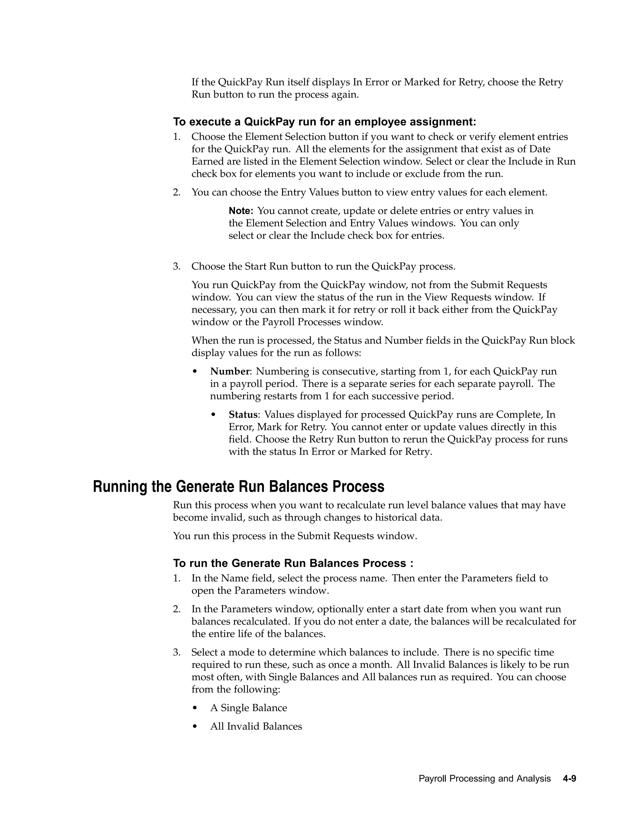 If the QuickPay Run itself displays In Error or Marked for Retry, choose the Retry
                Run button to run the process again.

           To execute a QuickPay run for an employee assignment:
           1.   Choose the Element Selection button if you want to check or verify element entries
                for the QuickPay run. All the elements for the assignment that exist as of Date
                Earned are listed in the Element Selection window. Select or clear the Include in Run
                check box for elements you want to include or exclude from the run.
           2.   You can choose the Entry Values button to view entry values for each element.
                        Note: You cannot create, update or delete entries or entry values in
                        the Element Selection and Entry Values windows. You can only
                        select or clear the Include check box for entries.


           3.   Choose the Start Run button to run the QuickPay process.
                You run QuickPay from the QuickPay window, not from the Submit Requests
                window. You can view the status of the run in the View Requests window. If
                necessary, you can then mark it for retry or roll it back either from the QuickPay
                window or the Payroll Processes window.
                When the run is processed, the Status and Number fields in the QuickPay Run block
                display values for the run as follows:
                •   Number: Numbering is consecutive, starting from 1, for each QuickPay run
                    in a payroll period. There is a separate series for each separate payroll. The
                    numbering restarts from 1 for each successive period.
                    •   Status: Values displayed for processed QuickPay runs are Complete, In
                        Error, Mark for Retry. You cannot enter or update values directly in this
                        field. Choose the Retry Run button to rerun the QuickPay process for runs
                        with the status In Error or Marked for Retry.


Running the Generate Run Balances Process
           Run this process when you want to recalculate run level balance values that may have
           become invalid, such as through changes to historical data.
           You run this process in the Submit Requests window.

           To run the Generate Run Balances Process :
           1.   In the Name field, select the process name. Then enter the Parameters field to
                open the Parameters window.
           2.   In the Parameters window, optionally enter a start date from when you want run
                balances recalculated. If you do not enter a date, the balances will be recalculated for
                the entire life of the balances.
           3.   Select a mode to determine which balances to include. There is no specific time
                required to run these, such as once a month. All Invalid Balances is likely to be run
                most often, with Single Balances and All balances run as required. You can choose
                from the following:
                •   A Single Balance
                •   All Invalid Balances




                                                                   Payroll Processing and Analysis   4-9
 