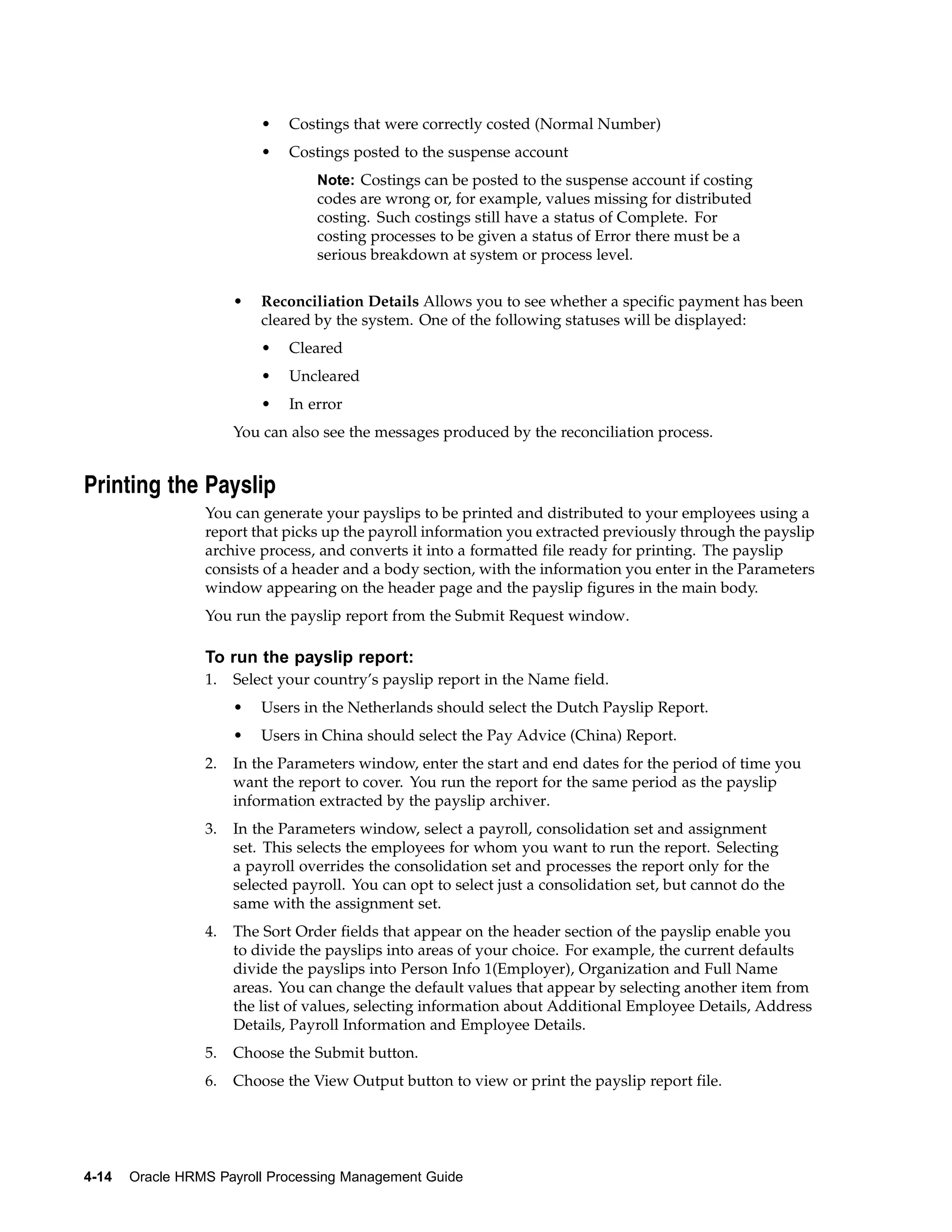 •   Costings that were correctly costed (Normal Number)
                          •   Costings posted to the suspense account
                                  Note: Costings can be posted to the suspense account if costing
                                  codes are wrong or, for example, values missing for distributed
                                  costing. Such costings still have a status of Complete. For
                                  costing processes to be given a status of Error there must be a
                                  serious breakdown at system or process level.


                      •   Reconciliation Details Allows you to see whether a specific payment has been
                          cleared by the system. One of the following statuses will be displayed:
                          •   Cleared
                          •   Uncleared
                          •   In error
                      You can also see the messages produced by the reconciliation process.


Printing the Payslip
                 You can generate your payslips to be printed and distributed to your employees using a
                 report that picks up the payroll information you extracted previously through the payslip
                 archive process, and converts it into a formatted file ready for printing. The payslip
                 consists of a header and a body section, with the information you enter in the Parameters
                 window appearing on the header page and the payslip figures in the main body.
                 You run the payslip report from the Submit Request window.

                 To run the payslip report:
                 1.   Select your country’s payslip report in the Name field.
                      •   Users in the Netherlands should select the Dutch Payslip Report.
                      •   Users in China should select the Pay Advice (China) Report.
                 2.   In the Parameters window, enter the start and end dates for the period of time you
                      want the report to cover. You run the report for the same period as the payslip
                      information extracted by the payslip archiver.
                 3.   In the Parameters window, select a payroll, consolidation set and assignment
                      set. This selects the employees for whom you want to run the report. Selecting
                      a payroll overrides the consolidation set and processes the report only for the
                      selected payroll. You can opt to select just a consolidation set, but cannot do the
                      same with the assignment set.
                 4.   The Sort Order fields that appear on the header section of the payslip enable you
                      to divide the payslips into areas of your choice. For example, the current defaults
                      divide the payslips into Person Info 1(Employer), Organization and Full Name
                      areas. You can change the default values that appear by selecting another item from
                      the list of values, selecting information about Additional Employee Details, Address
                      Details, Payroll Information and Employee Details.
                 5.   Choose the Submit button.
                 6.   Choose the View Output button to view or print the payslip report file.




4-14   Oracle HRMS Payroll Processing Management Guide
 