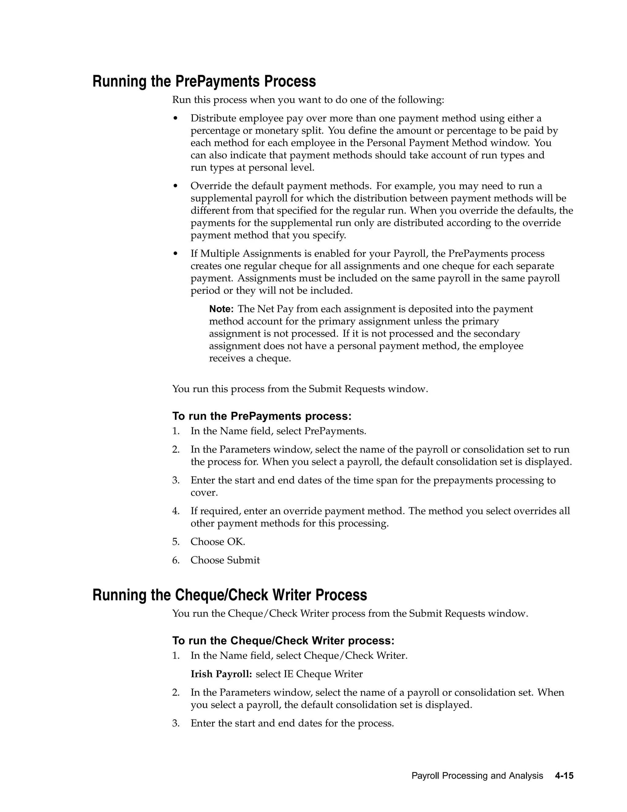Running the PrePayments Process
           Run this process when you want to do one of the following:
           •    Distribute employee pay over more than one payment method using either a
                percentage or monetary split. You define the amount or percentage to be paid by
                each method for each employee in the Personal Payment Method window. You
                can also indicate that payment methods should take account of run types and
                run types at personal level.
           •    Override the default payment methods. For example, you may need to run a
                supplemental payroll for which the distribution between payment methods will be
                different from that specified for the regular run. When you override the defaults, the
                payments for the supplemental run only are distributed according to the override
                payment method that you specify.
           •    If Multiple Assignments is enabled for your Payroll, the PrePayments process
                creates one regular cheque for all assignments and one cheque for each separate
                payment. Assignments must be included on the same payroll in the same payroll
                period or they will not be included.
                    Note: The Net Pay from each assignment is deposited into the payment
                    method account for the primary assignment unless the primary
                    assignment is not processed. If it is not processed and the secondary
                    assignment does not have a personal payment method, the employee
                    receives a cheque.


           You run this process from the Submit Requests window.

           To run the PrePayments process:
           1.   In the Name field, select PrePayments.
           2.   In the Parameters window, select the name of the payroll or consolidation set to run
                the process for. When you select a payroll, the default consolidation set is displayed.
           3.   Enter the start and end dates of the time span for the prepayments processing to
                cover.
           4.   If required, enter an override payment method. The method you select overrides all
                other payment methods for this processing.
           5.   Choose OK.
           6.   Choose Submit


Running the Cheque/Check Writer Process
           You run the Cheque/Check Writer process from the Submit Requests window.

           To run the Cheque/Check Writer process:
           1.   In the Name field, select Cheque/Check Writer.
                Irish Payroll: select IE Cheque Writer
           2.   In the Parameters window, select the name of a payroll or consolidation set. When
                you select a payroll, the default consolidation set is displayed.
           3.   Enter the start and end dates for the process.




                                                                  Payroll Processing and Analysis   4-15
 