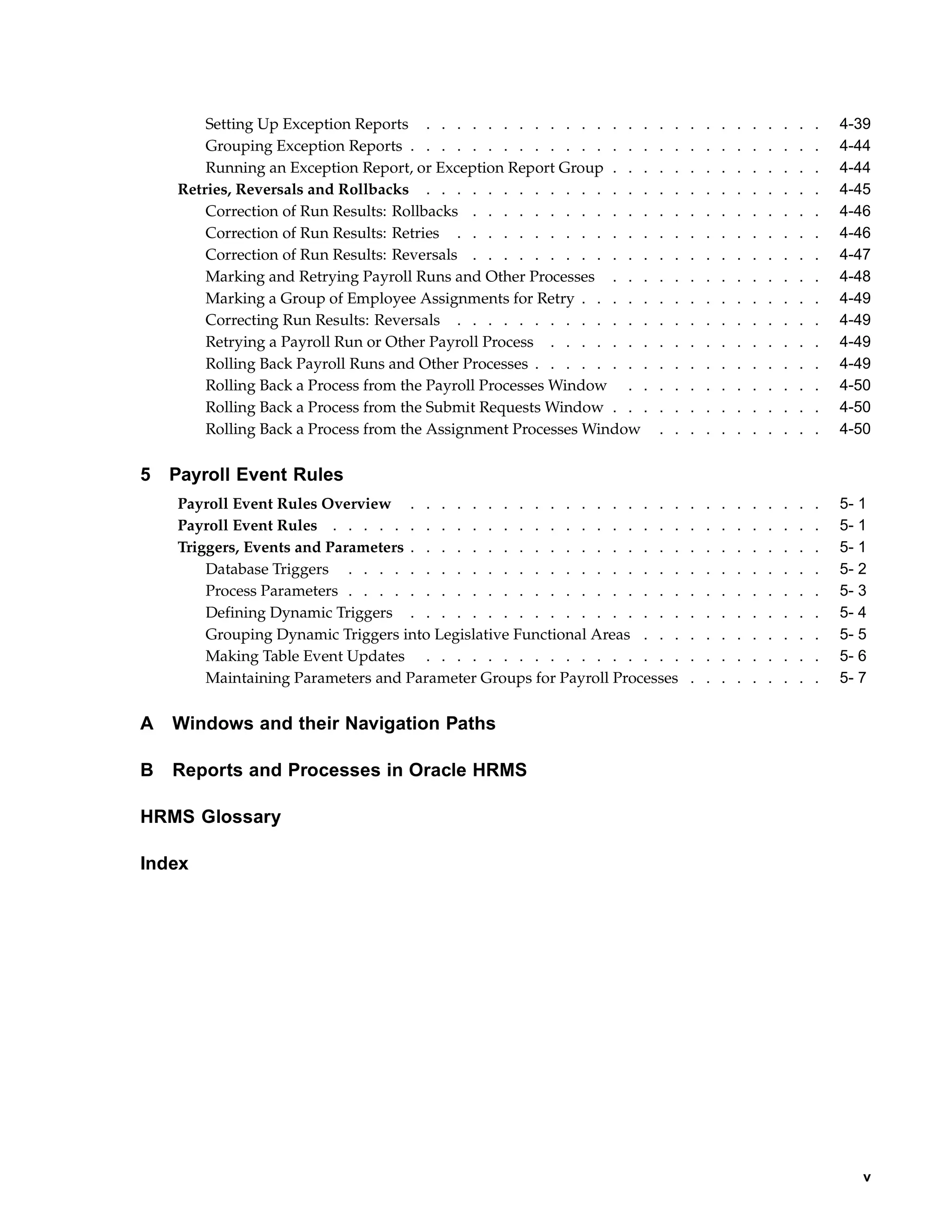 Setting Up Exception Reports . . . . . . . . . . . . . . .      .   .   .   .   .   .   .   .   .   .   .   4-39
        Grouping Exception Reports . . . . . . . . . . . . . . . .      .   .   .   .   .   .   .   .   .   .   .   4-44
        Running an Exception Report, or Exception Report Group . . .    .   .   .   .   .   .   .   .   .   .   .   4-44
    Retries, Reversals and Rollbacks . . . . . . . . . . . . . . .      .   .   .   .   .   .   .   .   .   .   .   4-45
        Correction of Run Results: Rollbacks . . . . . . . . . . . .    .   .   .   .   .   .   .   .   .   .   .   4-46
        Correction of Run Results: Retries . . . . . . . . . . . . .    .   .   .   .   .   .   .   .   .   .   .   4-46
        Correction of Run Results: Reversals . . . . . . . . . . . .    .   .   .   .   .   .   .   .   .   .   .   4-47
        Marking and Retrying Payroll Runs and Other Processes . . .     .   .   .   .   .   .   .   .   .   .   .   4-48
        Marking a Group of Employee Assignments for Retry . . . . .     .   .   .   .   .   .   .   .   .   .   .   4-49
        Correcting Run Results: Reversals . . . . . . . . . . . . .     .   .   .   .   .   .   .   .   .   .   .   4-49
        Retrying a Payroll Run or Other Payroll Process . . . . . . .   .   .   .   .   .   .   .   .   .   .   .   4-49
        Rolling Back Payroll Runs and Other Processes . . . . . . . .   .   .   .   .   .   .   .   .   .   .   .   4-49
        Rolling Back a Process from the Payroll Processes Window . .    .   .   .   .   .   .   .   .   .   .   .   4-50
        Rolling Back a Process from the Submit Requests Window . . .    .   .   .   .   .   .   .   .   .   .   .   4-50
        Rolling Back a Process from the Assignment Processes Window     .   .   .   .   .   .   .   .   .   .   .   4-50


5   Payroll Event Rules
    Payroll Event Rules Overview . . . . . . . . . . . . . . . . . .            .   .   .   .   .   .   .   .   .   5- 1
    Payroll Event Rules . . . . . . . . . . . . . . . . . . . . . . .           .   .   .   .   .   .   .   .   .   5- 1
    Triggers, Events and Parameters . . . . . . . . . . . . . . . . . .         .   .   .   .   .   .   .   .   .   5- 1
        Database Triggers . . . . . . . . . . . . . . . . . . . . . .           .   .   .   .   .   .   .   .   .   5- 2
        Process Parameters . . . . . . . . . . . . . . . . . . . . . .          .   .   .   .   .   .   .   .   .   5- 3
        Defining Dynamic Triggers . . . . . . . . . . . . . . . . . .           .   .   .   .   .   .   .   .   .   5- 4
        Grouping Dynamic Triggers into Legislative Functional Areas . . .       .   .   .   .   .   .   .   .   .   5- 5
        Making Table Event Updates . . . . . . . . . . . . . . . . .            .   .   .   .   .   .   .   .   .   5- 6
        Maintaining Parameters and Parameter Groups for Payroll Processes       .   .   .   .   .   .   .   .   .   5- 7


A   Windows and their Navigation Paths

B   Reports and Processes in Oracle HRMS

HRMS Glossary

Index




                                                                                                                       v
 