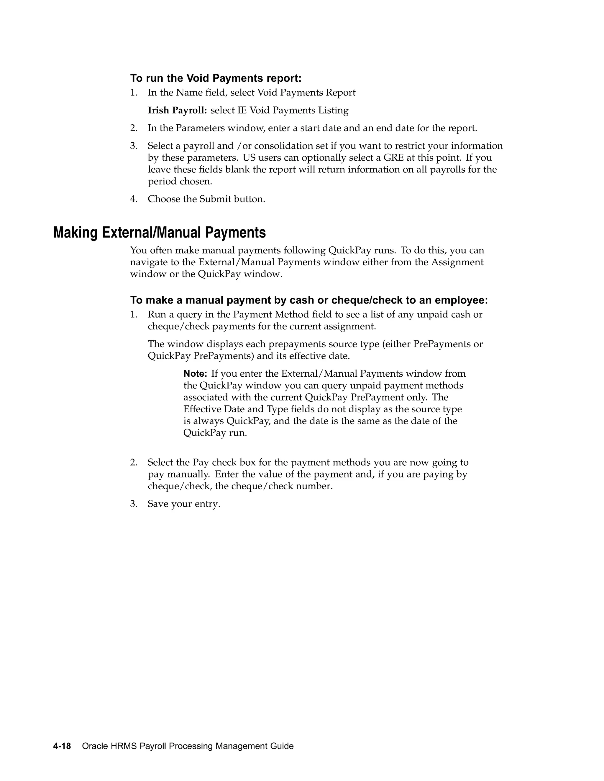 To run the Void Payments report:
                 1.   In the Name field, select Void Payments Report
                      Irish Payroll: select IE Void Payments Listing
                 2.   In the Parameters window, enter a start date and an end date for the report.
                 3.   Select a payroll and /or consolidation set if you want to restrict your information
                      by these parameters. US users can optionally select a GRE at this point. If you
                      leave these fields blank the report will return information on all payrolls for the
                      period chosen.
                 4.   Choose the Submit button.


Making External/Manual Payments
                 You often make manual payments following QuickPay runs. To do this, you can
                 navigate to the External/Manual Payments window either from the Assignment
                 window or the QuickPay window.

                 To make a manual payment by cash or cheque/check to an employee:
                 1.   Run a query in the Payment Method field to see a list of any unpaid cash or
                      cheque/check payments for the current assignment.
                      The window displays each prepayments source type (either PrePayments or
                      QuickPay PrePayments) and its effective date.
                              Note: If you enter the External/Manual Payments window from
                              the QuickPay window you can query unpaid payment methods
                              associated with the current QuickPay PrePayment only. The
                              Effective Date and Type fields do not display as the source type
                              is always QuickPay, and the date is the same as the date of the
                              QuickPay run.


                 2.   Select the Pay check box for the payment methods you are now going to
                      pay manually. Enter the value of the payment and, if you are paying by
                      cheque/check, the cheque/check number.
                 3.   Save your entry.




4-18   Oracle HRMS Payroll Processing Management Guide
 