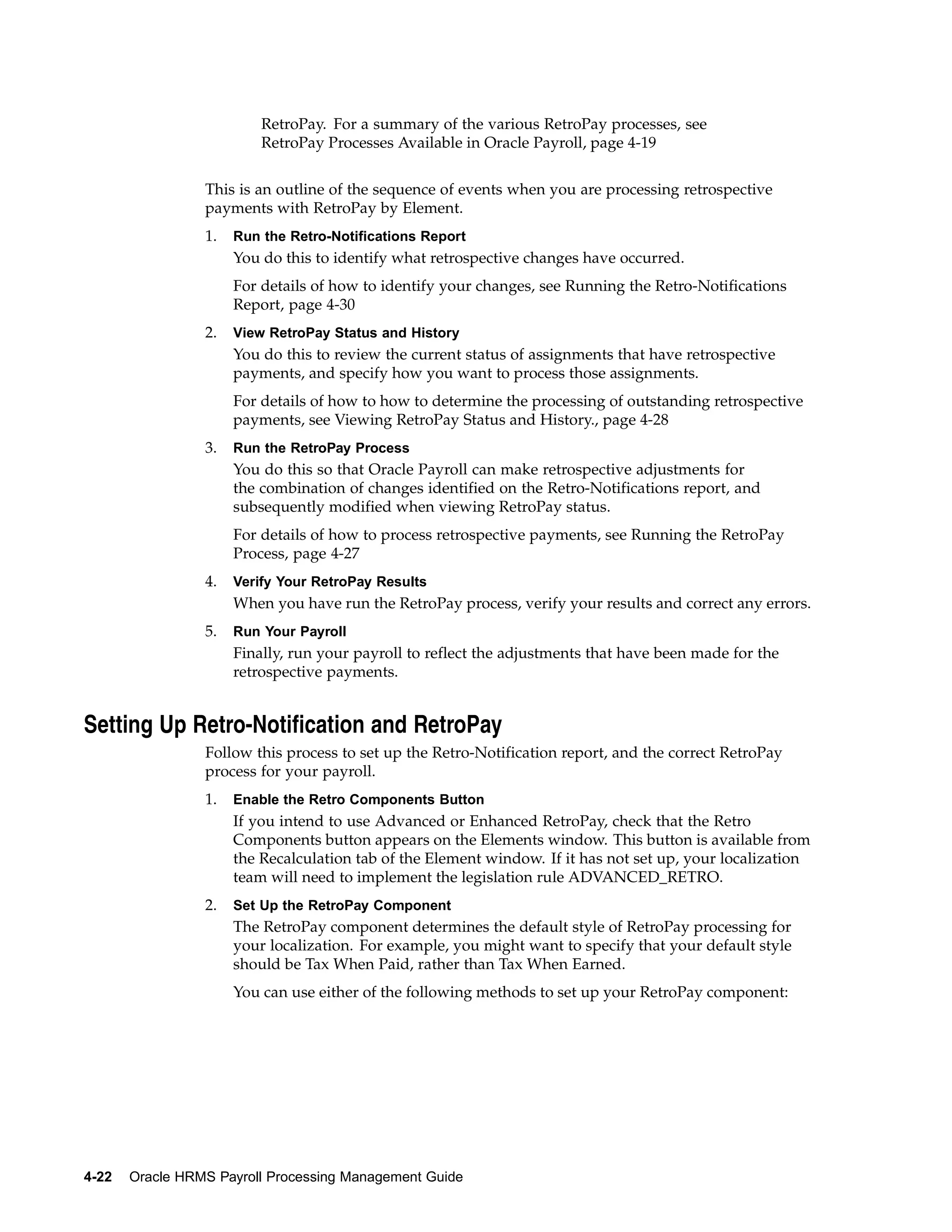RetroPay. For a summary of the various RetroPay processes, see
                          RetroPay Processes Available in Oracle Payroll, page 4-19


                 This is an outline of the sequence of events when you are processing retrospective
                 payments with RetroPay by Element.
                 1.   Run the Retro-Notifications Report
                      You do this to identify what retrospective changes have occurred.
                      For details of how to identify your changes, see Running the Retro-Notifications
                      Report, page 4-30
                 2.   View RetroPay Status and History
                      You do this to review the current status of assignments that have retrospective
                      payments, and specify how you want to process those assignments.
                      For details of how to how to determine the processing of outstanding retrospective
                      payments, see Viewing RetroPay Status and History., page 4-28
                 3.   Run the RetroPay Process
                      You do this so that Oracle Payroll can make retrospective adjustments for
                      the combination of changes identified on the Retro-Notifications report, and
                      subsequently modified when viewing RetroPay status.
                      For details of how to process retrospective payments, see Running the RetroPay
                      Process, page 4-27
                 4.   Verify Your RetroPay Results
                      When you have run the RetroPay process, verify your results and correct any errors.
                 5.   Run Your Payroll
                      Finally, run your payroll to reflect the adjustments that have been made for the
                      retrospective payments.


Setting Up Retro-Notification and RetroPay
                 Follow this process to set up the Retro-Notification report, and the correct RetroPay
                 process for your payroll.
                 1.   Enable the Retro Components Button
                      If you intend to use Advanced or Enhanced RetroPay, check that the Retro
                      Components button appears on the Elements window. This button is available from
                      the Recalculation tab of the Element window. If it has not set up, your localization
                      team will need to implement the legislation rule ADVANCED_RETRO.
                 2.   Set Up the RetroPay Component
                      The RetroPay component determines the default style of RetroPay processing for
                      your localization. For example, you might want to specify that your default style
                      should be Tax When Paid, rather than Tax When Earned.
                      You can use either of the following methods to set up your RetroPay component:




4-22   Oracle HRMS Payroll Processing Management Guide
 