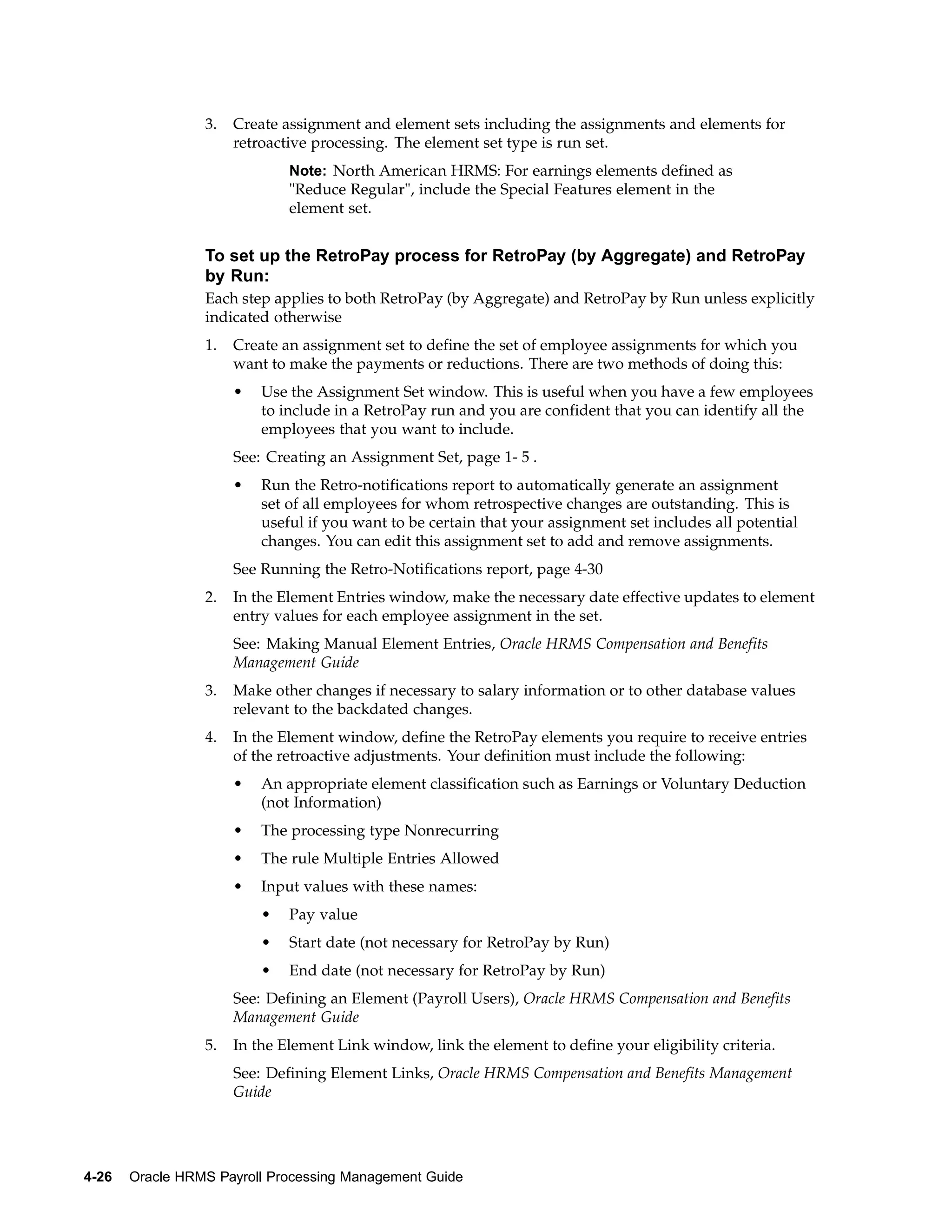 3.   Create assignment and element sets including the assignments and elements for
                      retroactive processing. The element set type is run set.
                              Note: North American HRMS: For earnings elements defined as
                              "Reduce Regular", include the Special Features element in the
                              element set.


                 To set up the RetroPay process for RetroPay (by Aggregate) and RetroPay
                 by Run:
                 Each step applies to both RetroPay (by Aggregate) and RetroPay by Run unless explicitly
                 indicated otherwise
                 1.   Create an assignment set to define the set of employee assignments for which you
                      want to make the payments or reductions. There are two methods of doing this:
                      •   Use the Assignment Set window. This is useful when you have a few employees
                          to include in a RetroPay run and you are confident that you can identify all the
                          employees that you want to include.
                      See: Creating an Assignment Set, page 1- 5 .
                      •   Run the Retro-notifications report to automatically generate an assignment
                          set of all employees for whom retrospective changes are outstanding. This is
                          useful if you want to be certain that your assignment set includes all potential
                          changes. You can edit this assignment set to add and remove assignments.
                      See Running the Retro-Notifications report, page 4-30
                 2.   In the Element Entries window, make the necessary date effective updates to element
                      entry values for each employee assignment in the set.
                      See: Making Manual Element Entries, Oracle HRMS Compensation and Benefits
                      Management Guide
                 3.   Make other changes if necessary to salary information or to other database values
                      relevant to the backdated changes.
                 4.   In the Element window, define the RetroPay elements you require to receive entries
                      of the retroactive adjustments. Your definition must include the following:
                      •   An appropriate element classification such as Earnings or Voluntary Deduction
                          (not Information)
                      •   The processing type Nonrecurring
                      •   The rule Multiple Entries Allowed
                      •   Input values with these names:
                          •   Pay value
                          •   Start date (not necessary for RetroPay by Run)
                          •   End date (not necessary for RetroPay by Run)
                      See: Defining an Element (Payroll Users), Oracle HRMS Compensation and Benefits
                      Management Guide
                 5.   In the Element Link window, link the element to define your eligibility criteria.
                      See: Defining Element Links, Oracle HRMS Compensation and Benefits Management
                      Guide




4-26   Oracle HRMS Payroll Processing Management Guide
 
