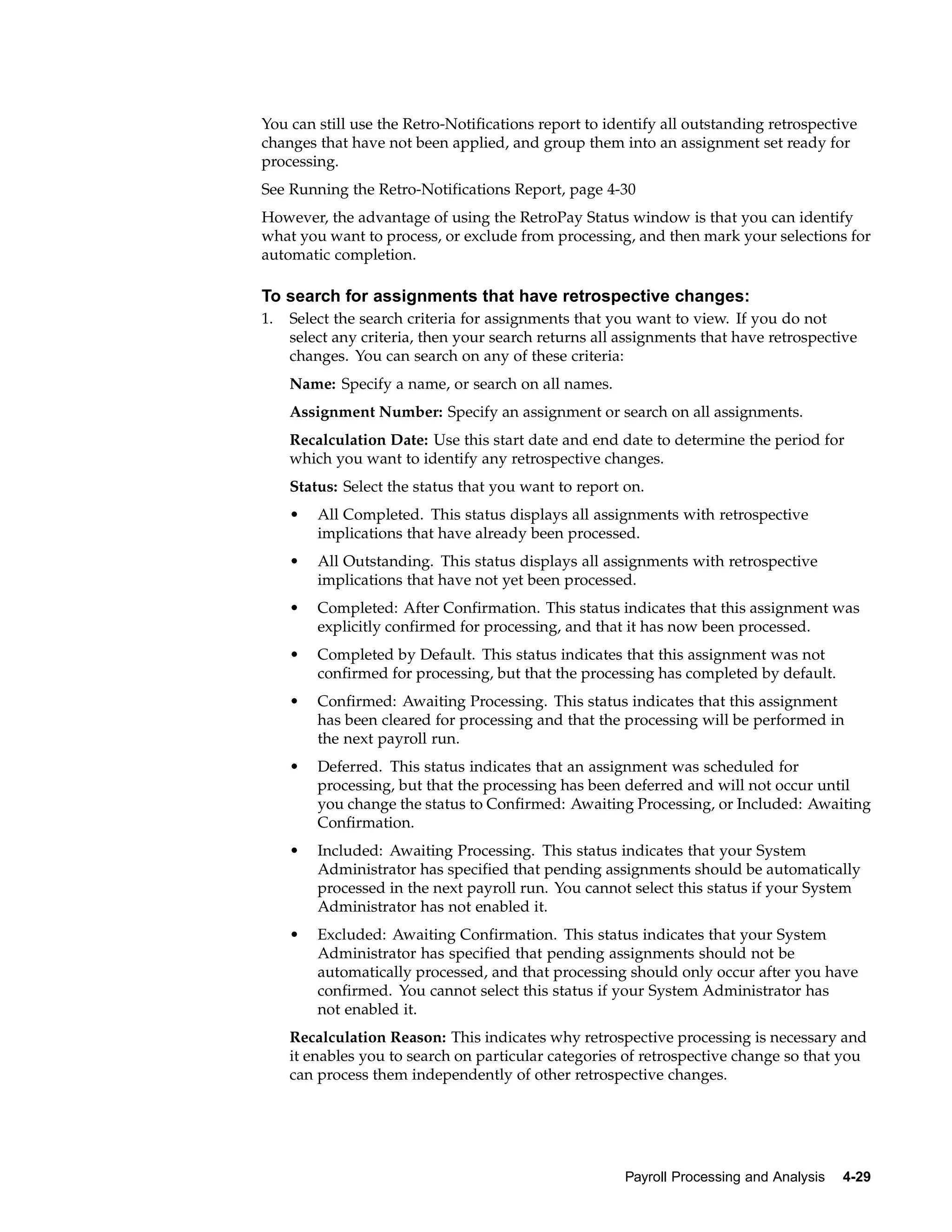 You can still use the Retro-Notifications report to identify all outstanding retrospective
changes that have not been applied, and group them into an assignment set ready for
processing.
See Running the Retro-Notifications Report, page 4-30
However, the advantage of using the RetroPay Status window is that you can identify
what you want to process, or exclude from processing, and then mark your selections for
automatic completion.

To search for assignments that have retrospective changes:
1.   Select the search criteria for assignments that you want to view. If you do not
     select any criteria, then your search returns all assignments that have retrospective
     changes. You can search on any of these criteria:
     Name: Specify a name, or search on all names.
     Assignment Number: Specify an assignment or search on all assignments.
     Recalculation Date: Use this start date and end date to determine the period for
     which you want to identify any retrospective changes.
     Status: Select the status that you want to report on.
     •   All Completed. This status displays all assignments with retrospective
         implications that have already been processed.
     •   All Outstanding. This status displays all assignments with retrospective
         implications that have not yet been processed.
     •   Completed: After Confirmation. This status indicates that this assignment was
         explicitly confirmed for processing, and that it has now been processed.
     •   Completed by Default. This status indicates that this assignment was not
         confirmed for processing, but that the processing has completed by default.
     •   Confirmed: Awaiting Processing. This status indicates that this assignment
         has been cleared for processing and that the processing will be performed in
         the next payroll run.
     •   Deferred. This status indicates that an assignment was scheduled for
         processing, but that the processing has been deferred and will not occur until
         you change the status to Confirmed: Awaiting Processing, or Included: Awaiting
         Confirmation.
     •   Included: Awaiting Processing. This status indicates that your System
         Administrator has specified that pending assignments should be automatically
         processed in the next payroll run. You cannot select this status if your System
         Administrator has not enabled it.
     •   Excluded: Awaiting Confirmation. This status indicates that your System
         Administrator has specified that pending assignments should not be
         automatically processed, and that processing should only occur after you have
         confirmed. You cannot select this status if your System Administrator has
         not enabled it.
     Recalculation Reason: This indicates why retrospective processing is necessary and
     it enables you to search on particular categories of retrospective change so that you
     can process them independently of other retrospective changes.




                                                       Payroll Processing and Analysis   4-29
 