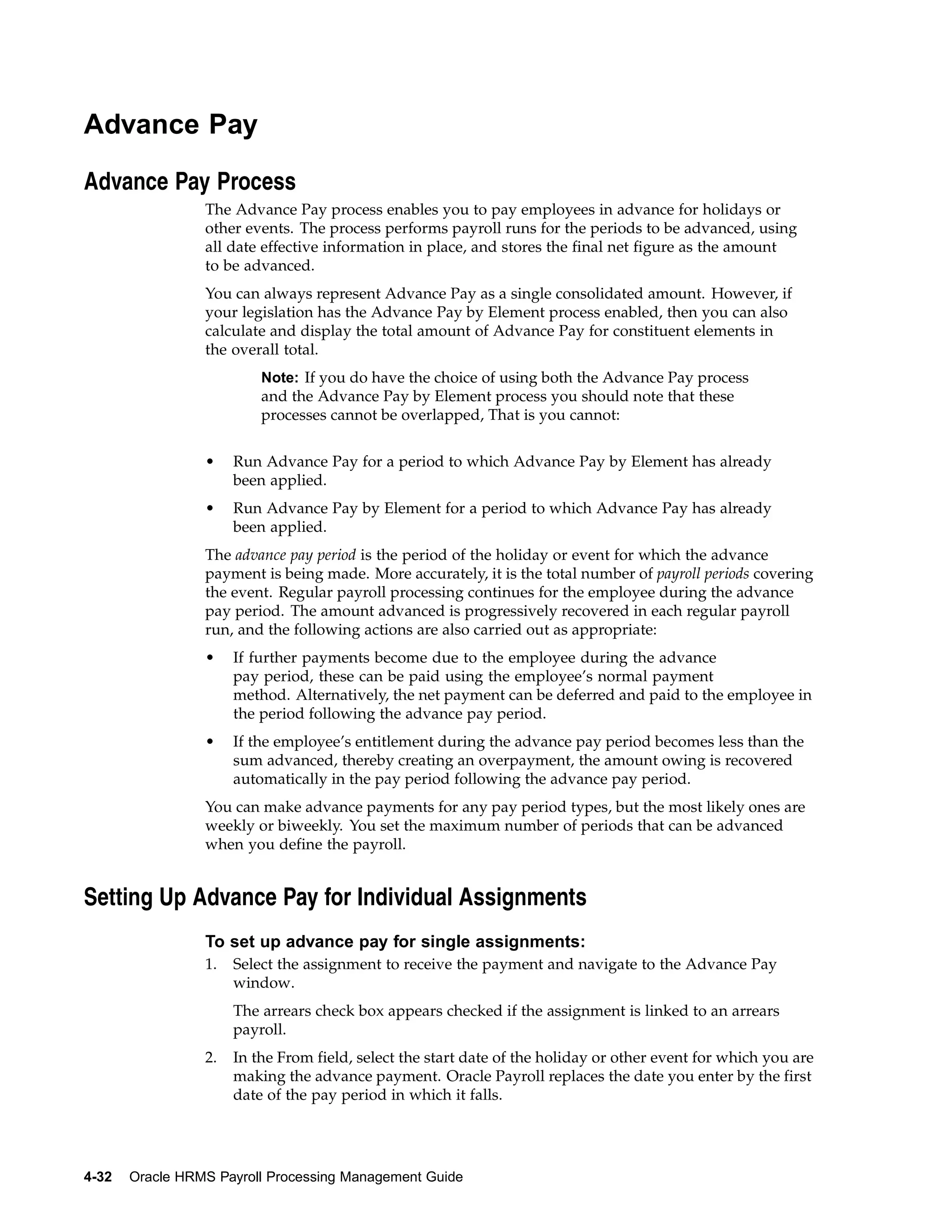 Advance Pay

Advance Pay Process
                 The Advance Pay process enables you to pay employees in advance for holidays or
                 other events. The process performs payroll runs for the periods to be advanced, using
                 all date effective information in place, and stores the final net figure as the amount
                 to be advanced.
                 You can always represent Advance Pay as a single consolidated amount. However, if
                 your legislation has the Advance Pay by Element process enabled, then you can also
                 calculate and display the total amount of Advance Pay for constituent elements in
                 the overall total.
                          Note: If you do have the choice of using both the Advance Pay process
                          and the Advance Pay by Element process you should note that these
                          processes cannot be overlapped, That is you cannot:


                 •    Run Advance Pay for a period to which Advance Pay by Element has already
                      been applied.
                 •    Run Advance Pay by Element for a period to which Advance Pay has already
                      been applied.
                 The advance pay period is the period of the holiday or event for which the advance
                 payment is being made. More accurately, it is the total number of payroll periods covering
                 the event. Regular payroll processing continues for the employee during the advance
                 pay period. The amount advanced is progressively recovered in each regular payroll
                 run, and the following actions are also carried out as appropriate:
                 •    If further payments become due to the employee during the advance
                      pay period, these can be paid using the employee’s normal payment
                      method. Alternatively, the net payment can be deferred and paid to the employee in
                      the period following the advance pay period.
                 •    If the employee’s entitlement during the advance pay period becomes less than the
                      sum advanced, thereby creating an overpayment, the amount owing is recovered
                      automatically in the pay period following the advance pay period.
                 You can make advance payments for any pay period types, but the most likely ones are
                 weekly or biweekly. You set the maximum number of periods that can be advanced
                 when you define the payroll.


Setting Up Advance Pay for Individual Assignments
                 To set up advance pay for single assignments:
                 1.   Select the assignment to receive the payment and navigate to the Advance Pay
                      window.
                      The arrears check box appears checked if the assignment is linked to an arrears
                      payroll.
                 2.   In the From field, select the start date of the holiday or other event for which you are
                      making the advance payment. Oracle Payroll replaces the date you enter by the first
                      date of the pay period in which it falls.




4-32   Oracle HRMS Payroll Processing Management Guide
 