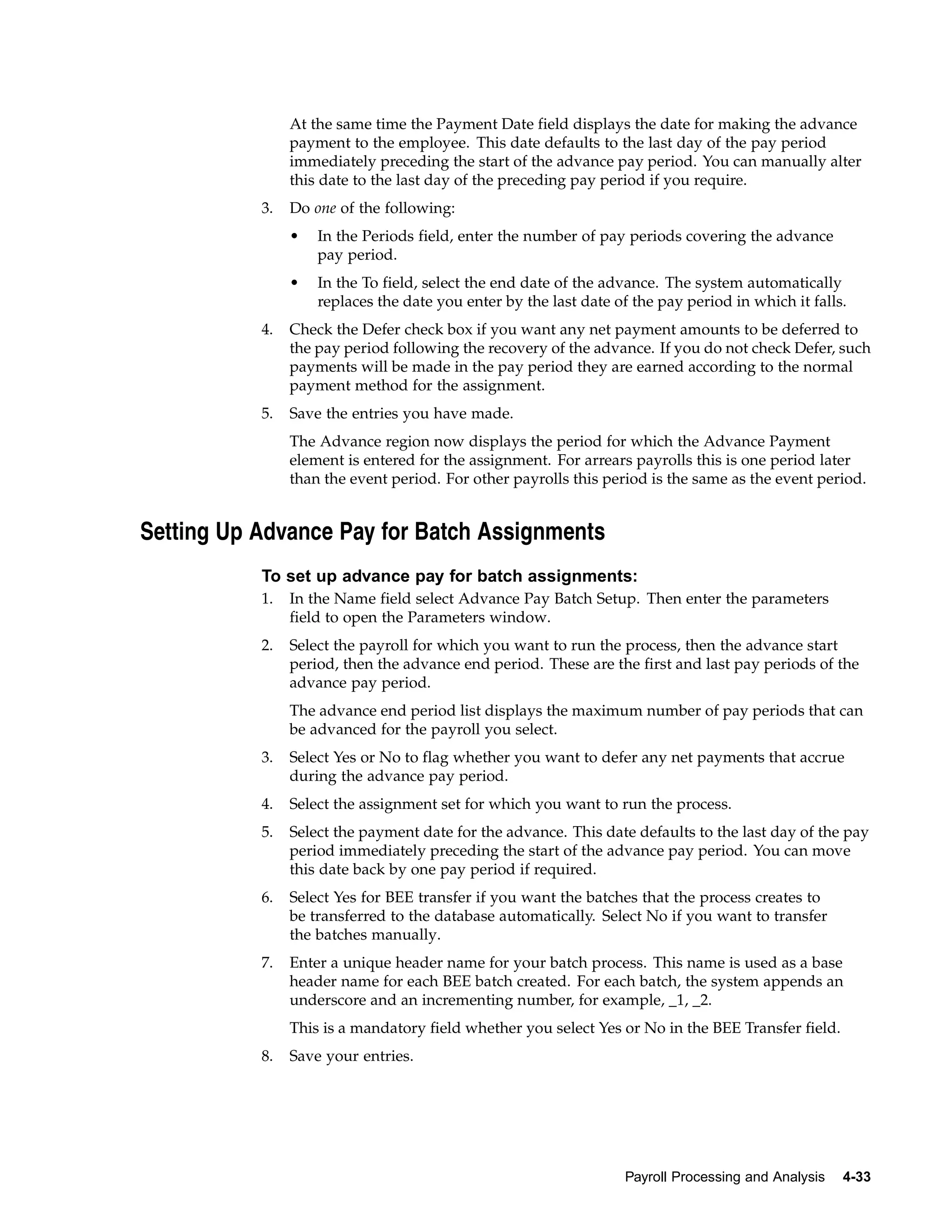 At the same time the Payment Date field displays the date for making the advance
                payment to the employee. This date defaults to the last day of the pay period
                immediately preceding the start of the advance pay period. You can manually alter
                this date to the last day of the preceding pay period if you require.
           3.   Do one of the following:
                •   In the Periods field, enter the number of pay periods covering the advance
                    pay period.
                •   In the To field, select the end date of the advance. The system automatically
                    replaces the date you enter by the last date of the pay period in which it falls.
           4.   Check the Defer check box if you want any net payment amounts to be deferred to
                the pay period following the recovery of the advance. If you do not check Defer, such
                payments will be made in the pay period they are earned according to the normal
                payment method for the assignment.
           5.   Save the entries you have made.
                The Advance region now displays the period for which the Advance Payment
                element is entered for the assignment. For arrears payrolls this is one period later
                than the event period. For other payrolls this period is the same as the event period.


Setting Up Advance Pay for Batch Assignments
           To set up advance pay for batch assignments:
           1.   In the Name field select Advance Pay Batch Setup. Then enter the parameters
                field to open the Parameters window.
           2.   Select the payroll for which you want to run the process, then the advance start
                period, then the advance end period. These are the first and last pay periods of the
                advance pay period.
                The advance end period list displays the maximum number of pay periods that can
                be advanced for the payroll you select.
           3.   Select Yes or No to flag whether you want to defer any net payments that accrue
                during the advance pay period.
           4.   Select the assignment set for which you want to run the process.
           5.   Select the payment date for the advance. This date defaults to the last day of the pay
                period immediately preceding the start of the advance pay period. You can move
                this date back by one pay period if required.
           6.   Select Yes for BEE transfer if you want the batches that the process creates to
                be transferred to the database automatically. Select No if you want to transfer
                the batches manually.
           7.   Enter a unique header name for your batch process. This name is used as a base
                header name for each BEE batch created. For each batch, the system appends an
                underscore and an incrementing number, for example, _1, _2.
                This is a mandatory field whether you select Yes or No in the BEE Transfer field.
           8.   Save your entries.




                                                                   Payroll Processing and Analysis   4-33
 