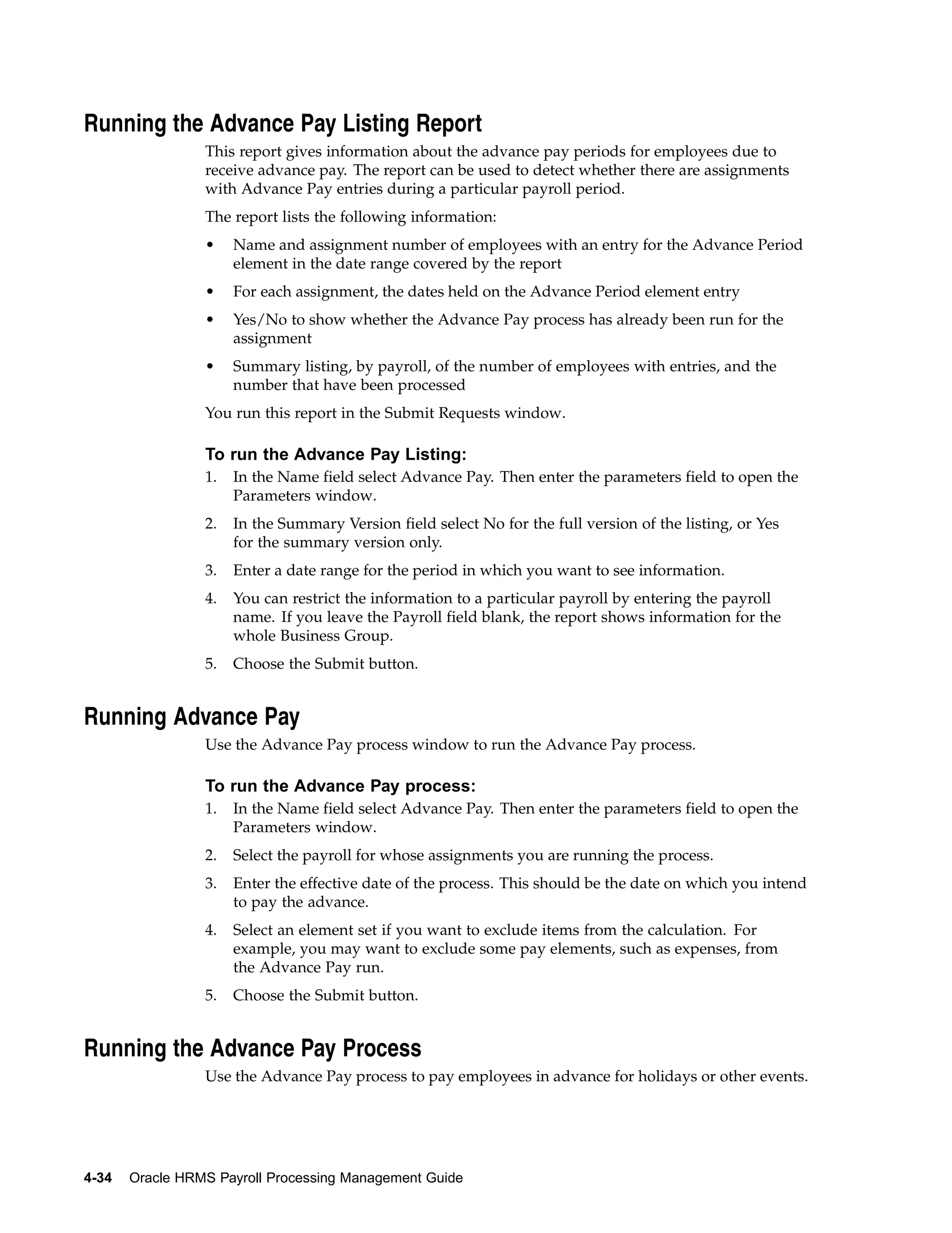 Running the Advance Pay Listing Report
                 This report gives information about the advance pay periods for employees due to
                 receive advance pay. The report can be used to detect whether there are assignments
                 with Advance Pay entries during a particular payroll period.
                 The report lists the following information:
                 •    Name and assignment number of employees with an entry for the Advance Period
                      element in the date range covered by the report
                 •    For each assignment, the dates held on the Advance Period element entry
                 •    Yes/No to show whether the Advance Pay process has already been run for the
                      assignment
                 •    Summary listing, by payroll, of the number of employees with entries, and the
                      number that have been processed
                 You run this report in the Submit Requests window.

                 To run the Advance Pay Listing:
                 1.   In the Name field select Advance Pay. Then enter the parameters field to open the
                      Parameters window.
                 2.   In the Summary Version field select No for the full version of the listing, or Yes
                      for the summary version only.
                 3.   Enter a date range for the period in which you want to see information.
                 4.   You can restrict the information to a particular payroll by entering the payroll
                      name. If you leave the Payroll field blank, the report shows information for the
                      whole Business Group.
                 5.   Choose the Submit button.


Running Advance Pay
                 Use the Advance Pay process window to run the Advance Pay process.

                 To run the Advance Pay process:
                 1.   In the Name field select Advance Pay. Then enter the parameters field to open the
                      Parameters window.
                 2.   Select the payroll for whose assignments you are running the process.
                 3.   Enter the effective date of the process. This should be the date on which you intend
                      to pay the advance.
                 4.   Select an element set if you want to exclude items from the calculation. For
                      example, you may want to exclude some pay elements, such as expenses, from
                      the Advance Pay run.
                 5.   Choose the Submit button.


Running the Advance Pay Process
                 Use the Advance Pay process to pay employees in advance for holidays or other events.




4-34   Oracle HRMS Payroll Processing Management Guide
 
