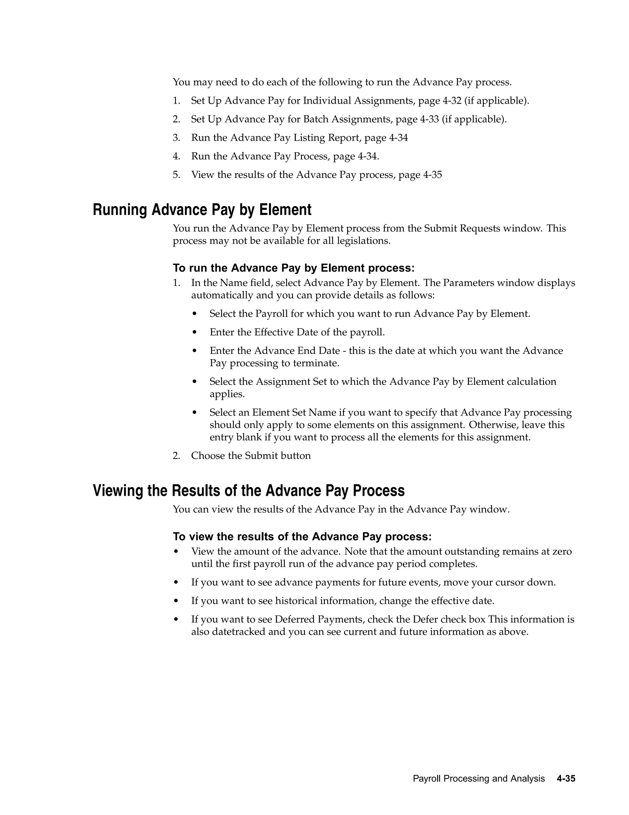 You may need to do each of the following to run the Advance Pay process.
           1.   Set Up Advance Pay for Individual Assignments, page 4-32 (if applicable).
           2.   Set Up Advance Pay for Batch Assignments, page 4-33 (if applicable).
           3.   Run the Advance Pay Listing Report, page 4-34
           4.   Run the Advance Pay Process, page 4-34.
           5.   View the results of the Advance Pay process, page 4-35


Running Advance Pay by Element
           You run the Advance Pay by Element process from the Submit Requests window. This
           process may not be available for all legislations.

           To run the Advance Pay by Element process:
           1.   In the Name field, select Advance Pay by Element. The Parameters window displays
                automatically and you can provide details as follows:
                •   Select the Payroll for which you want to run Advance Pay by Element.
                •   Enter the Effective Date of the payroll.
                •   Enter the Advance End Date - this is the date at which you want the Advance
                    Pay processing to terminate.
                •   Select the Assignment Set to which the Advance Pay by Element calculation
                    applies.
                •   Select an Element Set Name if you want to specify that Advance Pay processing
                    should only apply to some elements on this assignment. Otherwise, leave this
                    entry blank if you want to process all the elements for this assignment.
           2.   Choose the Submit button


Viewing the Results of the Advance Pay Process
           You can view the results of the Advance Pay in the Advance Pay window.

           To view the results of the Advance Pay process:
           •    View the amount of the advance. Note that the amount outstanding remains at zero
                until the first payroll run of the advance pay period completes.
           •    If you want to see advance payments for future events, move your cursor down.
           •    If you want to see historical information, change the effective date.
           •    If you want to see Deferred Payments, check the Defer check box This information is
                also datetracked and you can see current and future information as above.




                                                                  Payroll Processing and Analysis   4-35
 