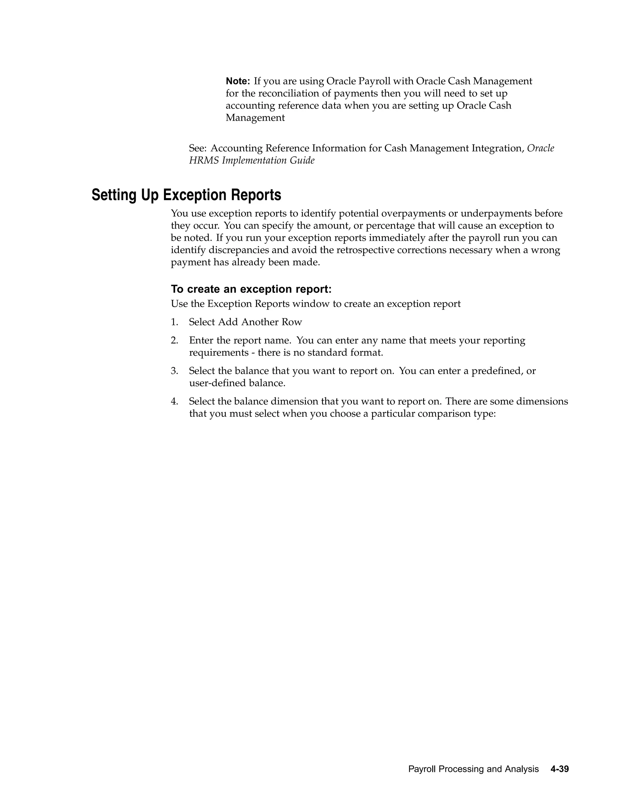 Note: If you are using Oracle Payroll with Oracle Cash Management
                        for the reconciliation of payments then you will need to set up
                        accounting reference data when you are setting up Oracle Cash
                        Management


                See: Accounting Reference Information for Cash Management Integration, Oracle
                HRMS Implementation Guide


Setting Up Exception Reports
           You use exception reports to identify potential overpayments or underpayments before
           they occur. You can specify the amount, or percentage that will cause an exception to
           be noted. If you run your exception reports immediately after the payroll run you can
           identify discrepancies and avoid the retrospective corrections necessary when a wrong
           payment has already been made.

           To create an exception report:
           Use the Exception Reports window to create an exception report
           1.   Select Add Another Row
           2.   Enter the report name. You can enter any name that meets your reporting
                requirements - there is no standard format.
           3.   Select the balance that you want to report on. You can enter a predefined, or
                user-defined balance.
           4.   Select the balance dimension that you want to report on. There are some dimensions
                that you must select when you choose a particular comparison type:




                                                                Payroll Processing and Analysis   4-39
 