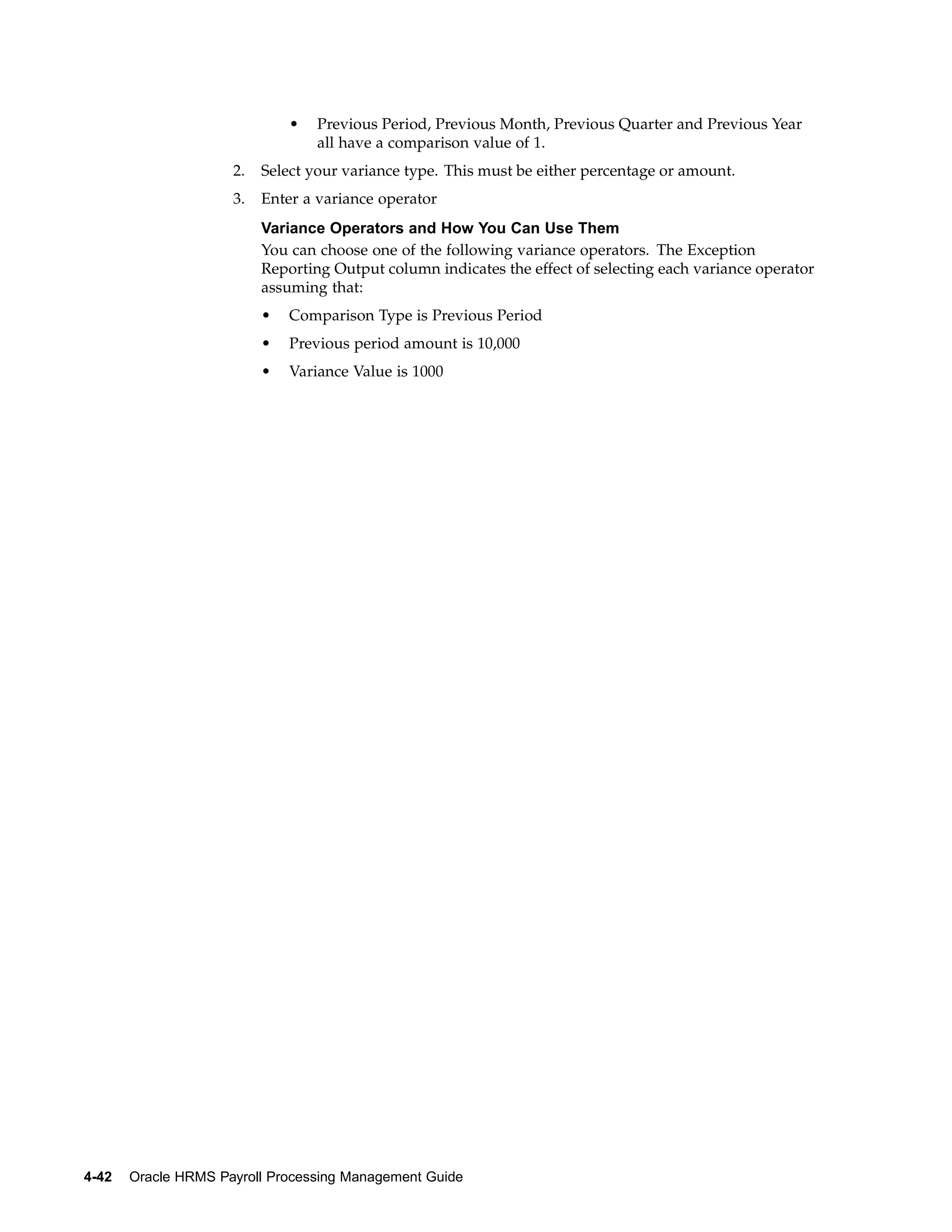 •   Previous Period, Previous Month, Previous Quarter and Previous Year
                                  all have a comparison value of 1.
                     2.   Select your variance type. This must be either percentage or amount.
                     3.   Enter a variance operator
                          Variance Operators and How You Can Use Them
                          You can choose one of the following variance operators. The Exception
                          Reporting Output column indicates the effect of selecting each variance operator
                          assuming that:
                          •   Comparison Type is Previous Period
                          •   Previous period amount is 10,000
                          •   Variance Value is 1000




4-42   Oracle HRMS Payroll Processing Management Guide
 