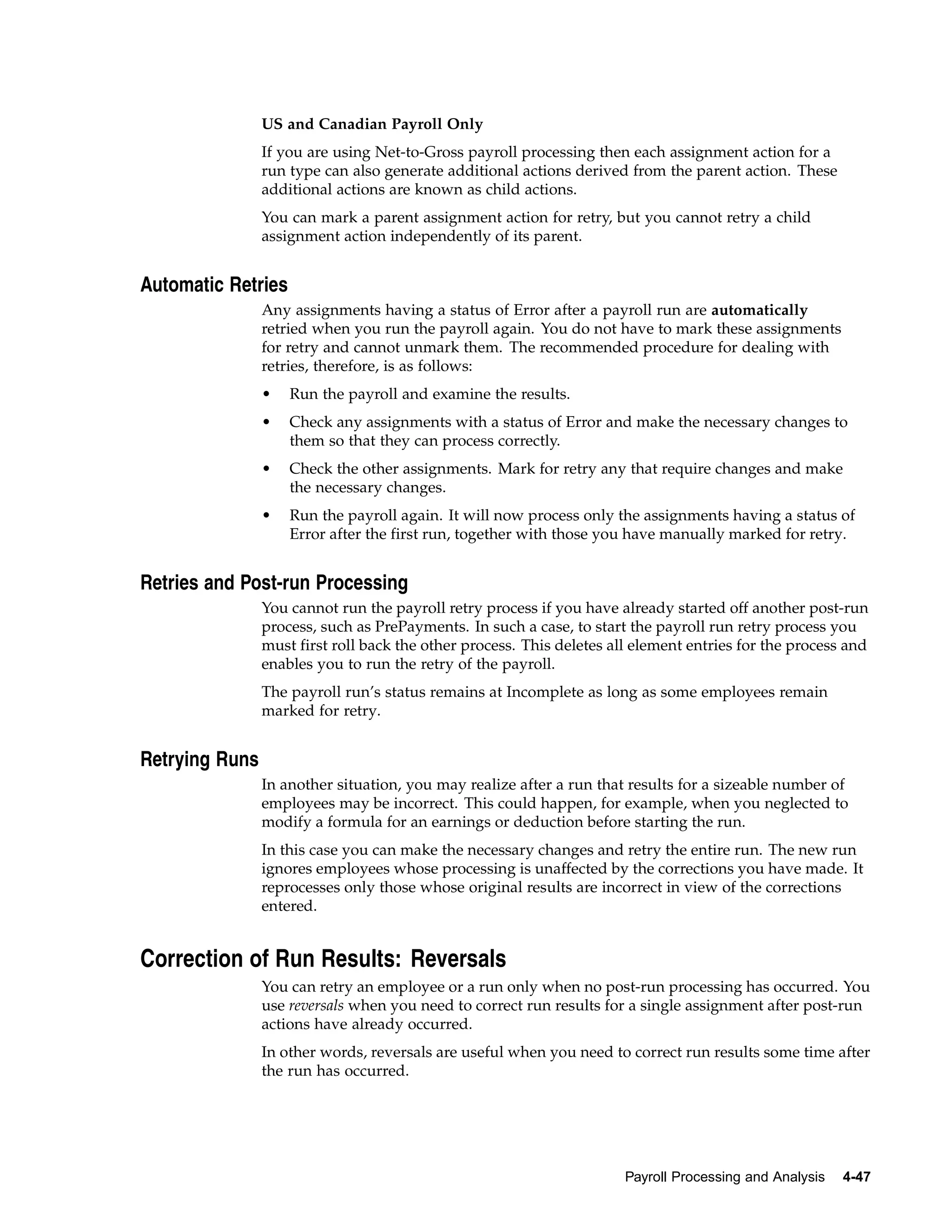 US and Canadian Payroll Only
                If you are using Net-to-Gross payroll processing then each assignment action for a
                run type can also generate additional actions derived from the parent action. These
                additional actions are known as child actions.
                You can mark a parent assignment action for retry, but you cannot retry a child
                assignment action independently of its parent.


Automatic Retries
                Any assignments having a status of Error after a payroll run are automatically
                retried when you run the payroll again. You do not have to mark these assignments
                for retry and cannot unmark them. The recommended procedure for dealing with
                retries, therefore, is as follows:
                •   Run the payroll and examine the results.
                •   Check any assignments with a status of Error and make the necessary changes to
                    them so that they can process correctly.
                •   Check the other assignments. Mark for retry any that require changes and make
                    the necessary changes.
                •   Run the payroll again. It will now process only the assignments having a status of
                    Error after the first run, together with those you have manually marked for retry.


Retries and Post-run Processing
                You cannot run the payroll retry process if you have already started off another post-run
                process, such as PrePayments. In such a case, to start the payroll run retry process you
                must first roll back the other process. This deletes all element entries for the process and
                enables you to run the retry of the payroll.
                The payroll run’s status remains at Incomplete as long as some employees remain
                marked for retry.


Retrying Runs
                In another situation, you may realize after a run that results for a sizeable number of
                employees may be incorrect. This could happen, for example, when you neglected to
                modify a formula for an earnings or deduction before starting the run.
                In this case you can make the necessary changes and retry the entire run. The new run
                ignores employees whose processing is unaffected by the corrections you have made. It
                reprocesses only those whose original results are incorrect in view of the corrections
                entered.


Correction of Run Results: Reversals
                You can retry an employee or a run only when no post-run processing has occurred. You
                use reversals when you need to correct run results for a single assignment after post-run
                actions have already occurred.
                In other words, reversals are useful when you need to correct run results some time after
                the run has occurred.




                                                                       Payroll Processing and Analysis   4-47
 