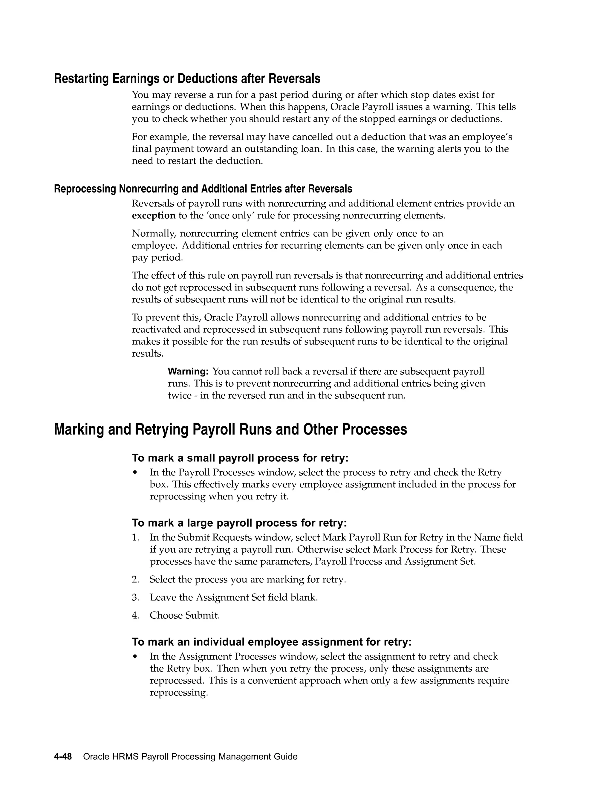 Restarting Earnings or Deductions after Reversals
                 You may reverse a run for a past period during or after which stop dates exist for
                 earnings or deductions. When this happens, Oracle Payroll issues a warning. This tells
                 you to check whether you should restart any of the stopped earnings or deductions.
                 For example, the reversal may have cancelled out a deduction that was an employee’s
                 final payment toward an outstanding loan. In this case, the warning alerts you to the
                 need to restart the deduction.

Reprocessing Nonrecurring and Additional Entries after Reversals
                 Reversals of payroll runs with nonrecurring and additional element entries provide an
                 exception to the ’once only’ rule for processing nonrecurring elements.
                 Normally, nonrecurring element entries can be given only once to an
                 employee. Additional entries for recurring elements can be given only once in each
                 pay period.
                 The effect of this rule on payroll run reversals is that nonrecurring and additional entries
                 do not get reprocessed in subsequent runs following a reversal. As a consequence, the
                 results of subsequent runs will not be identical to the original run results.
                 To prevent this, Oracle Payroll allows nonrecurring and additional entries to be
                 reactivated and reprocessed in subsequent runs following payroll run reversals. This
                 makes it possible for the run results of subsequent runs to be identical to the original
                 results.
                          Warning: You cannot roll back a reversal if there are subsequent payroll
                          runs. This is to prevent nonrecurring and additional entries being given
                          twice - in the reversed run and in the subsequent run.


Marking and Retrying Payroll Runs and Other Processes
                 To mark a small payroll process for retry:
                 •    In the Payroll Processes window, select the process to retry and check the Retry
                      box. This effectively marks every employee assignment included in the process for
                      reprocessing when you retry it.

                 To mark a large payroll process for retry:
                 1.   In the Submit Requests window, select Mark Payroll Run for Retry in the Name field
                      if you are retrying a payroll run. Otherwise select Mark Process for Retry. These
                      processes have the same parameters, Payroll Process and Assignment Set.
                 2.   Select the process you are marking for retry.
                 3.   Leave the Assignment Set field blank.
                 4.   Choose Submit.

                 To mark an individual employee assignment for retry:
                 •    In the Assignment Processes window, select the assignment to retry and check
                      the Retry box. Then when you retry the process, only these assignments are
                      reprocessed. This is a convenient approach when only a few assignments require
                      reprocessing.




4-48   Oracle HRMS Payroll Processing Management Guide
 