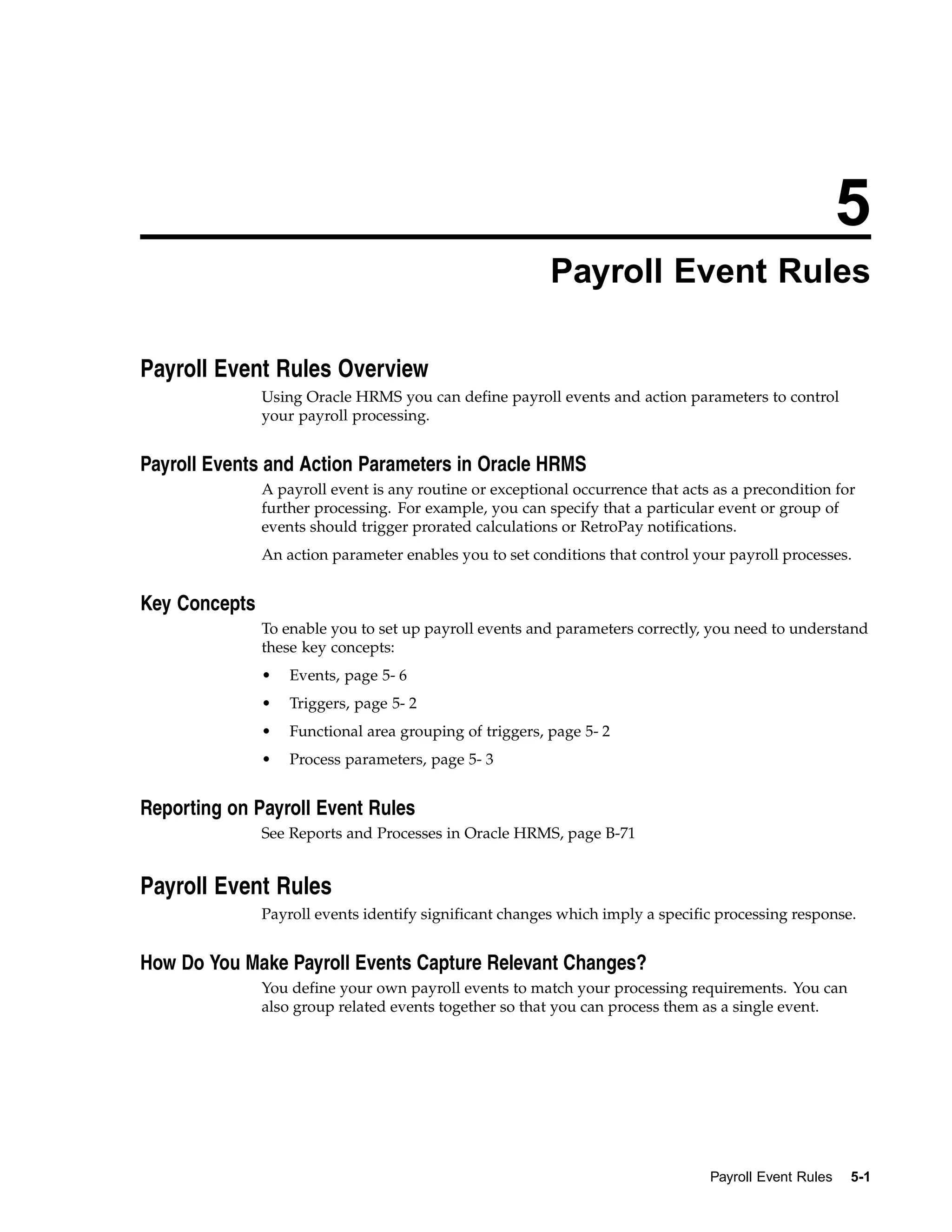 5
                                                         Payroll Event Rules

Payroll Event Rules Overview
               Using Oracle HRMS you can define payroll events and action parameters to control
               your payroll processing.


Payroll Events and Action Parameters in Oracle HRMS
               A payroll event is any routine or exceptional occurrence that acts as a precondition for
               further processing. For example, you can specify that a particular event or group of
               events should trigger prorated calculations or RetroPay notifications.
               An action parameter enables you to set conditions that control your payroll processes.


Key Concepts
               To enable you to set up payroll events and parameters correctly, you need to understand
               these key concepts:
               •   Events, page 5- 6
               •   Triggers, page 5- 2
               •   Functional area grouping of triggers, page 5- 2
               •   Process parameters, page 5- 3


Reporting on Payroll Event Rules
               See Reports and Processes in Oracle HRMS, page B-71


Payroll Event Rules
               Payroll events identify significant changes which imply a specific processing response.


How Do You Make Payroll Events Capture Relevant Changes?
               You define your own payroll events to match your processing requirements. You can
               also group related events together so that you can process them as a single event.




                                                                                 Payroll Event Rules   5-1
 