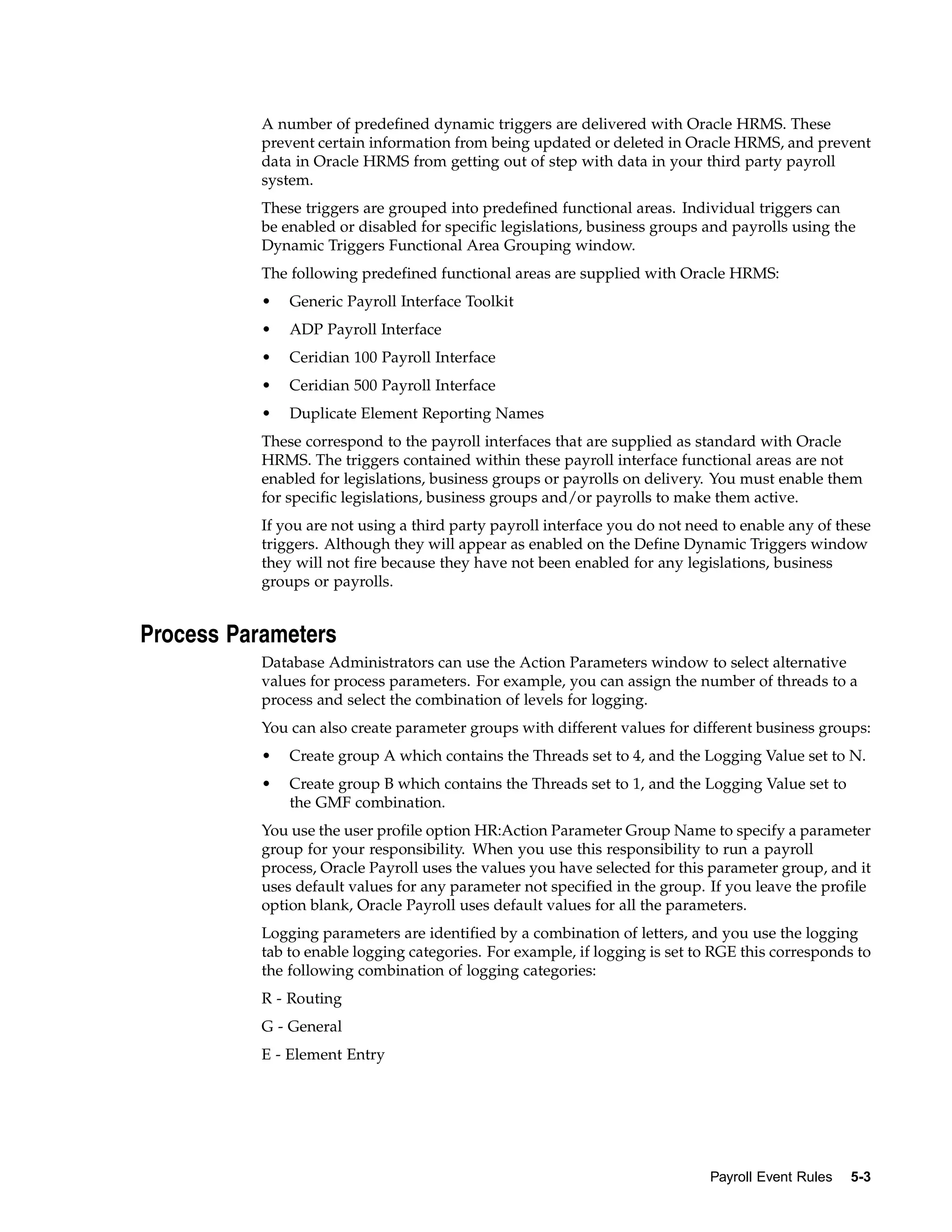 A number of predefined dynamic triggers are delivered with Oracle HRMS. These
           prevent certain information from being updated or deleted in Oracle HRMS, and prevent
           data in Oracle HRMS from getting out of step with data in your third party payroll
           system.
           These triggers are grouped into predefined functional areas. Individual triggers can
           be enabled or disabled for specific legislations, business groups and payrolls using the
           Dynamic Triggers Functional Area Grouping window.
           The following predefined functional areas are supplied with Oracle HRMS:
           •   Generic Payroll Interface Toolkit
           •   ADP Payroll Interface
           •   Ceridian 100 Payroll Interface
           •   Ceridian 500 Payroll Interface
           •   Duplicate Element Reporting Names
           These correspond to the payroll interfaces that are supplied as standard with Oracle
           HRMS. The triggers contained within these payroll interface functional areas are not
           enabled for legislations, business groups or payrolls on delivery. You must enable them
           for specific legislations, business groups and/or payrolls to make them active.
           If you are not using a third party payroll interface you do not need to enable any of these
           triggers. Although they will appear as enabled on the Define Dynamic Triggers window
           they will not fire because they have not been enabled for any legislations, business
           groups or payrolls.


Process Parameters
           Database Administrators can use the Action Parameters window to select alternative
           values for process parameters. For example, you can assign the number of threads to a
           process and select the combination of levels for logging.
           You can also create parameter groups with different values for different business groups:
           •   Create group A which contains the Threads set to 4, and the Logging Value set to N.
           •   Create group B which contains the Threads set to 1, and the Logging Value set to
               the GMF combination.
           You use the user profile option HR:Action Parameter Group Name to specify a parameter
           group for your responsibility. When you use this responsibility to run a payroll
           process, Oracle Payroll uses the values you have selected for this parameter group, and it
           uses default values for any parameter not specified in the group. If you leave the profile
           option blank, Oracle Payroll uses default values for all the parameters.
           Logging parameters are identified by a combination of letters, and you use the logging
           tab to enable logging categories. For example, if logging is set to RGE this corresponds to
           the following combination of logging categories:
           R - Routing
           G - General
           E - Element Entry




                                                                              Payroll Event Rules   5-3
 