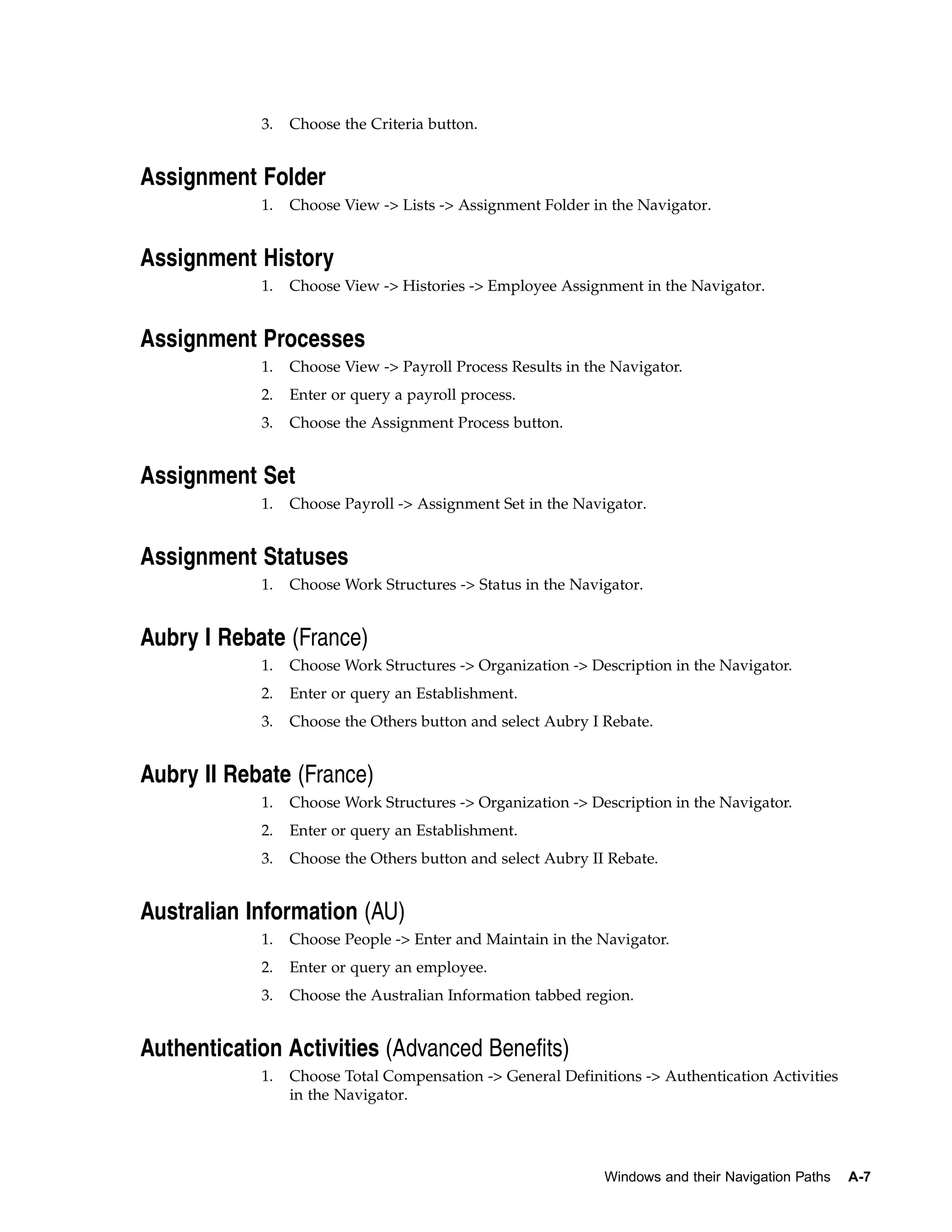 3.   Choose the Criteria button.


Assignment Folder
            1.   Choose View -> Lists -> Assignment Folder in the Navigator.


Assignment History
            1.   Choose View -> Histories -> Employee Assignment in the Navigator.


Assignment Processes
            1.   Choose View -> Payroll Process Results in the Navigator.
            2.   Enter or query a payroll process.
            3.   Choose the Assignment Process button.


Assignment Set
            1.   Choose Payroll -> Assignment Set in the Navigator.


Assignment Statuses
            1.   Choose Work Structures -> Status in the Navigator.


Aubry I Rebate (France)
            1.   Choose Work Structures -> Organization -> Description in the Navigator.
            2.   Enter or query an Establishment.
            3.   Choose the Others button and select Aubry I Rebate.


Aubry II Rebate (France)
            1.   Choose Work Structures -> Organization -> Description in the Navigator.
            2.   Enter or query an Establishment.
            3.   Choose the Others button and select Aubry II Rebate.


Australian Information (AU)
            1.   Choose People -> Enter and Maintain in the Navigator.
            2.   Enter or query an employee.
            3.   Choose the Australian Information tabbed region.


Authentication Activities (Advanced Benefits)
            1.   Choose Total Compensation -> General Definitions -> Authentication Activities
                 in the Navigator.




                                                             Windows and their Navigation Paths   A-7
 