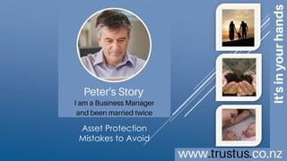 A family trust
doesn’t need to cost
an arm and a leg
BUILD YOUR OWN TRUST ONLINE
Asset
Protection
Mistakes to
Avoid
TrustUs.co.nz
Peter’s Story
Business Owner
Married Twice
Copyright © 2016 MAC Innovations NZ Limited.
All Rights Reserved.
This is an interactive brochure
[click images]
To learn more
 