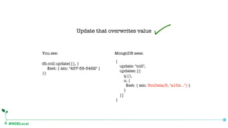 #MDBLocal
db.coll.update({}, {
$set: { ssn: "457-55-5462" }
})
{
update: "coll",
updates: [{
q:{},
u: {
$set: { ssn: BinData(6, "a10x…") }
}
}]
}
You see: MongoDB sees:
Update that overwrites value
 