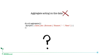 #MDBLocal
db.coll.aggregate([{
$project: { name_ssn: {$concat: [ "$name", " - ", "$ssn" ] } }
}]
Aggregate acting on the data
 