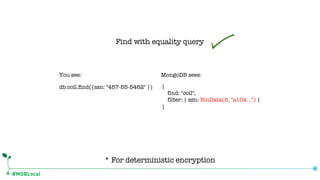 #MDBLocal
Find with equality query
* For deterministic encryption
db.coll.find({ssn: "457-55-5462" }) {
find: "coll",
filter: { ssn: BinData(6, "a10x…") }
}
You see: MongoDB sees:
 