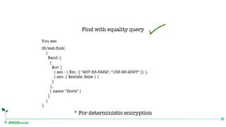 #MDBLocal
Find with equality query
* For deterministic encryption
db.test.find(
{
$and: [
{
$or: [
{ ssn : { $in : [ "457-55-5462", "153-96-2097" ]} },
{ ssn: { $exists: false } }
]
},
{ name: "Doris" }
]
}
)
You see:
 