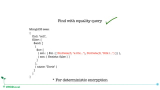 #MDBLocal
Find with equality query
* For deterministic encryption
MongoDB sees:
{
find: "coll",
filter: {
$and: [
{
$or: [
{ ssn : { $in : [ BinData(6, "a10x…"), BinData(6, "8dk1…") ]} },
{ ssn: { $exists: false } }
]
},
{ name: "Doris" }
]
}
}
 
