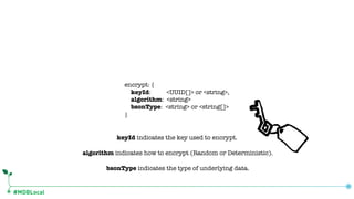 #MDBLocal
encrypt: {
keyId: <UUID[]> or <string>,
algorithm: <string>
bsonType: <string> or <string[]>
}
bsonType indicates the type of underlying data.
algorithm indicates how to encrypt (Random or Deterministic).
keyId indicates the key used to encrypt.
 