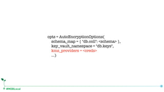 #MDBLocal
opts = AutoEncryptionOptions(
schema_map = { "db.coll": <schema> },
key_vault_namespace = "db.keys",
kms_providers = <creds>
…)
 